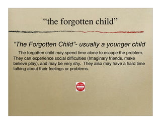 “the forgotten child”
“The Forgotten Child”- usually a younger child

 The forgotten child may spend time alone to escape the problem.
They can experience social difﬁculties (Imaginary friends, make
believe play), and may be very shy. They also may have a hard time
talking about their feelings or problems.
 