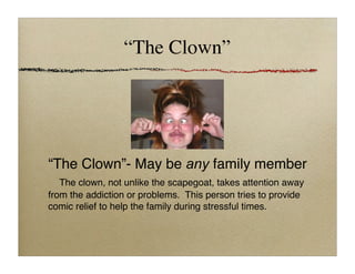 “The Clown”
“The Clown”- May be any family member

 The clown, not unlike the scapegoat, takes attention away
from the addiction or problems. This person tries to provide
comic relief to help the family during stressful times.
 