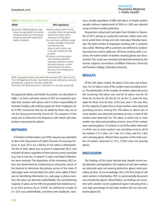 Corey Basch, et al.
250
Occupational Safety and Health Association are described in
Table 1. In short, nail salon owners in NYC are required to pro-
vide their workers with gloves and it is their responsibility to
maintain healthy, safe working spaces for their employees [6-
8]. In NYC, businesses that do not abide by these rules are at
risk for being permanently closed [8]. The purpose of this
study was to determine the frequency with which nail salon
workers wear protective gloves.
METHODS
A Freedom of Information Law (FOIL) request was submitted
to New York Department of State’s Division of Licensing Ser-
vices, in June 2015, for a full list of nail salons in Manhattan.
The list of 3445 salons was received in September 2015, and
included all salons regardless of their primary service provided
(e.g., hair or nail, etc.). A total of 13 salons not listed in Manhat-
tan were removed. The disposition of the remaining 3432 sa-
lons was determined by conducting an exhaustive search of
the Internet to determine the primary service of the salon. If
web pages were not provided, the salons were called. If there
was no identifying information (i.e., web page or phone num-
ber), the salon was deemed unidentifiable. The overwhelming
majority of salons on the FOIL list provided hair-related servic-
es as their primary focus (2394). An additional sample of
(n=235) was unidentifiable, and three were duplicates, leav-
ing a sample population of 800 nail salons. A simple random
sample (without replacement) of 30% (n=240) was selected
using a random number generator.
Researchers visited each nail salon from October to Decem-
ber of 2015, posing as a potential customer. Salons were visit-
ed at varied times of day and visits took place Monday-Satur-
day. The total number of employees working with a customer
was coded. Working with a customer was defined as conduct-
ing manicures and/or pedicures. Of those working with a cus-
tomer, the total number of workers wearing gloves was docu-
mented. This study was reviewed and deemed exempt by the
human subjects committees at William Paterson University
andTeachers College, Columbia University.
RESULTS
Of the 240 salons visited, 29 salons (12%) were out of busi-
ness. For 42 salons, none of the workers were providng servic-
es. The distribution of the number of workers observed across
the remaining 169 salons was: one for 42 salons; two for 29;
three for 25; four for 28; five for 22; six for 13; seven for two;
eight for three; nine for two; 10 for two; and 11 for one; thus
for the majority of salons five or fewer workers were observed
providing services. Among the 169 salons in which one or
more workers was observed providing services, a total of 562
workers were observed. For 149 salons, in which one or more
worker was observed providing services, none of the workers
were wearing gloves. In contrast, in six of the salons observed,
in which one or more workers was providing services, all of
the workers (1 in 2 sites, 2 in 1 site, 3 in 2 sites, and 4 in 1 site)
were wearing gloves. Almost three-quarters of the total num-
ber of workers observed (n=415, 73.8%) were not wearing
gloves.
DISCUSSION
The findings of this study indicate that, despite recent me-
dia attention and legislation, the majority of nail salon workers
we observed were not wearing protective gloves when pro-
viding services. To our knowledge, this is the first study of nail
salon workers in Manhattan, NYC, to systematically document
use of protective gloves. Nevertheless, our findings are consis-
tent with another recent published report indicating that a
very high percentage of nail salon workers did not wear pro-
tective gloves [4].
Table 1. Regulations on glove use
OSHA1
NYC legislation2
According to OSHA guidelines, latex
gloves are appropriate to use while
handling acetone, but nitrile gloves
should be used when dealing with
harsher chemicals
Protective gloves made of nitrile,
or another similar non-permeable
material for workers with a
sensitivity to nitrile gloves
You must have a sufficient number
of gloves available so that each
nail technician has
access to and is able to use
a new pair of gloves for each
customer
All workers must wear gloves
when handling potentially
hazardous chemicals or waste
and during cleanup, or when
performing any nail service
that has a risk of breaking the
customer’s skin
OSHA, Occupational Safety and Health Administration; NYC, New York City.
1
From US Department of Labor. Stay healthy and safe while giving manicures
and pedicures: a guide for nail salon workers [6].
2
From New York State Government. Information for nail salon workers [8].
 