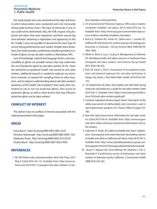 251
Protective Gloves in Nail Salons
Our study design was cross-sectional and the days and times
in which observations were conducted were not necessarily
during peak business hours. The type of chemicals, if any, in
use could not be determined. Also, the FOIL request only pro-
duced nail salons that were registered, and there may be lag
time between obtaining a registration and appearing on the
list. Finally, it was not possible to document the exact type of
service being performed by each worker. Despite these limita-
tions, this study provides a preliminary baseline prevalence es-
timate of glove use by nail salon workers in Manhattan, NYC.
Lack of knowledge, cultural and language factors, and inac-
cessibility to gloves are possible reasons that may undermine
the use of protective glove by nail salon workers [9,10]. Given
the potential occupational health risks posed to nail salon
workers, additional research is needed to replicate our preva-
lence estimate, to expand the sampling frame to other loca-
tions, and to improve understanding about nail salon workers’
awareness of the health risks involved in their work, their mo-
tivation to use or not use protective gloves, their access to
protective gloves, as well as other factors that may influence
protective glove use by salon workers.
CONFLICT OF INTEREST
The authors have no conflicts of interest associated with the
material presented in this paper.
ORCID
Corey Basch  http://orcid.org/0000-0003-4862-4229
ChristinaYarborough  http://orcid.org/0000-0002-8309-1352
StephanieTrusty  http://orcid.org/0000-0002-0125-0218
Charles Basch  http://orcid.org/0000-0001-8022-0959
REFERENCES
1.	Nir SM. Perfect nails, poisoned workers. NewYorkTimes; 2015
May 8 [cited 2016 Jan 15]. Available from: http://www.ny-
times.com/2015/05/11/nyregion/nail-salon-workers-in-nyc-
face-hazardous-chemicals.html.
2.	US Environmental Protection Agency. EPA science matters
newsletter: healthier nail salons; 2014 [cited 2016 Jan 15].
Available from: http://www.epa.gov/sciencematters/epa-sci-
ence-matters-newsletter-healthier-nail-salons.
3.	Kreiss K, Esfahani RS, Antao VC, Odencrantz J, Lezotte DC,
Hoffman RE. Risk factors for asthma among cosmetology pro-
fessionals in Colorado. J Occup Environ Med 2006;48(10):
1062-1069.
4.	White H, Khan K, Lau C, Leung H, Montgomery D, Rohlman
DS. Identifying health and safety concerns in Southeast Asian
immigrant nail salon workers. Arch Environ Occup Health
2015;70(4):196-203.
5.	Park SA, Gwak S, Choi S. Assessment of occupational symp-
toms and chemical exposures for nail salon technicians in
Daegu City, Korea. J Prev Med Public Health 2014;47(3):169-
176.
6.	 US Department of Labor. Stay healthy and safe while giving
manicures and pedicures: a guide for nail salon workers [cited
2016 Feb 1]. Available from: https://www.osha.gov/Publica-
tions/3542nail-salon-workers-guide.pdf.
7.	Cosmetic Ingredient Review Expert Panel. Final report of the
safety assessment of methacrylate ester monomers used in
nail enhancement products. Int J Toxicol 2005;24 Suppl 5:53-
100.
8.	New York State Government. Information for nail salon work-
ers [cited 2016 Feb 8]. Available from: https://www.ny.gov/
nail-salon-safety-what-you-need-know/information-nail-sa-
lon-workers.
9.	Catherine A. Porter JD; California Healthy Nail Salon Collabor-
ative. Overexposed and underinformed: dismantling barriers
to health and safety in California nail salons [cited 2016 Feb 1].
Available from: http://www.cahealthynailsalons.org/wp-con-
tent/uploads/2010/07/OverexposedAndUnderinformed.pdf.
10.	 Quach T, Nguyen KD, Doan-Billings PA, Okahara L, Fan C,
Reynolds P. A preliminary survey of Vietnamese nail salon
workers in Alameda County, California. J Community Health
2008;33(5):336-343.
 