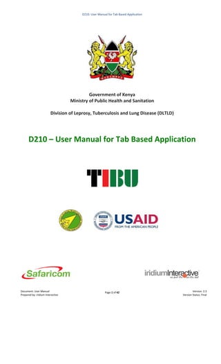 Page 1 of 42
D210: User Manual for Tab Based Application
Document: User Manual
Prepared by: iridium Interactive
Version: 2.3
Version Status: Final
Government of Kenya
Ministry of Public Health and Sanitation
Division of Leprosy, Tuberculosis and Lung Disease (DLTLD)
D210 – User Manual for Tab Based Application
 