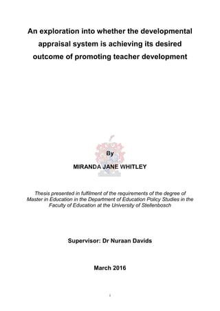 i
An exploration into whether the developmental
appraisal system is achieving its desired
outcome of promoting teacher development
By
MIRANDA JANE WHITLEY
Thesis presented in fulfilment of the requirements of the degree of
Master in Education in the Department of Education Policy Studies in the
Faculty of Education at the University of Stellenbosch
Supervisor: Dr Nuraan Davids
March 2016
 