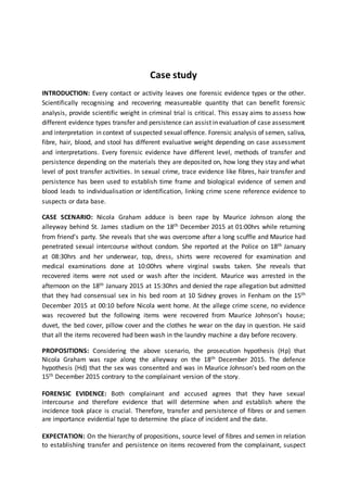 Case study
INTRODUCTION: Every contact or activity leaves one forensic evidence types or the other.
Scientifically recognising and recovering measureable quantity that can benefit forensic
analysis, provide scientific weight in criminal trial is critical. This essay aims to assess how
different evidence types transfer and persistence can assist in evaluation of case assessment
and interpretation in context of suspected sexual offence. Forensic analysis of semen, saliva,
fibre, hair, blood, and stool has different evaluative weight depending on case assessment
and interpretations. Every forensic evidence have different level, methods of transfer and
persistence depending on the materials they are deposited on, how long they stay and what
level of post transfer activities. In sexual crime, trace evidence like fibres, hair transfer and
persistence has been used to establish time frame and biological evidence of semen and
blood leads to individualisation or identification, linking crime scene reference evidence to
suspects or data base.
CASE SCENARIO: Nicola Graham adduce is been rape by Maurice Johnson along the
alleyway behind St. James stadium on the 18th December 2015 at 01:00hrs while returning
from friend’s party. She reveals that she was overcome after a long scuffle and Maurice had
penetrated sexual intercourse without condom. She reported at the Police on 18th January
at 08:30hrs and her underwear, top, dress, shirts were recovered for examination and
medical examinations done at 10:00hrs where virginal swabs taken. She reveals that
recovered items were not used or wash after the incident. Maurice was arrested in the
afternoon on the 18th January 2015 at 15:30hrs and denied the rape allegation but admitted
that they had consensual sex in his bed room at 10 Sidney groves in Fenham on the 15th
December 2015 at 00:10 before Nicola went home. At the allege crime scene, no evidence
was recovered but the following items were recovered from Maurice Johnson’s house;
duvet, the bed cover, pillow cover and the clothes he wear on the day in question. He said
that all the items recovered had been wash in the laundry machine a day before recovery.
PROPOSITIONS: Considering the above scenario, the prosecution hypothesis (Hp) that
Nicola Graham was rape along the alleyway on the 18th December 2015. The defence
hypothesis (Hd) that the sex was consented and was in Maurice Johnson’s bed room on the
15th December 2015 contrary to the complainant version of the story.
FORENSIC EVIDENCE: Both complainant and accused agrees that they have sexual
intercourse and therefore evidence that will determine when and establish where the
incidence took place is crucial. Therefore, transfer and persistence of fibres or and semen
are importance evidential type to determine the place of incident and the date.
EXPECTATION: On the hierarchy of propositions, source level of fibres and semen in relation
to establishing transfer and persistence on items recovered from the complainant, suspect
 