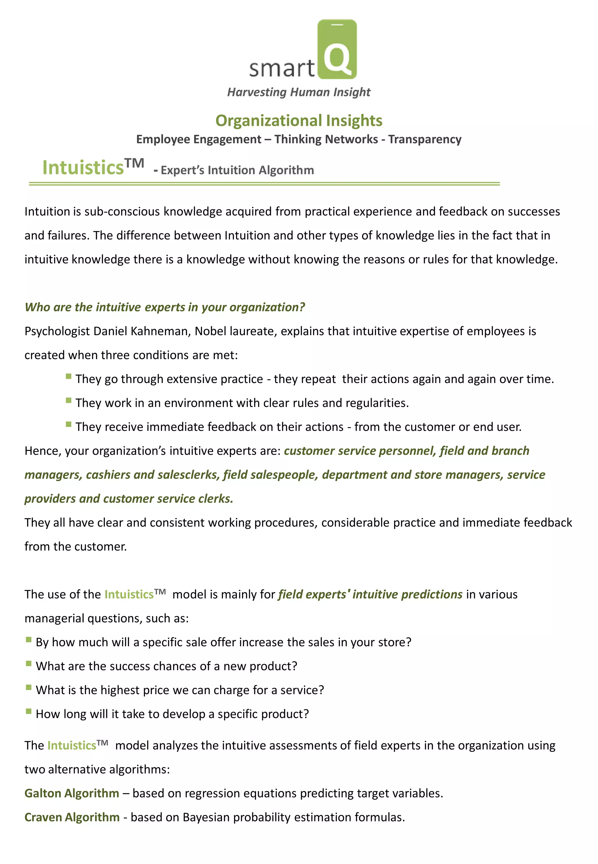 IntuisticsTM - Expert’s Intuition Algorithm 
Intuition is sub-conscious knowledge acquired from practical experience and feedback on successes and failures. The difference between Intuition and other types of knowledge lies in the fact that in intuitive knowledge there is a knowledge without knowing the reasons or rules for that knowledge. Who are the intuitive experts in your organization? Psychologist Daniel Kahneman, Nobel laureate, explains that intuitive expertise of employees is created when three conditions are met: 
 They go through extensive practice - they repeat their actions again and again over time. 
 They work in an environment with clear rules and regularities. 
 They receive immediate feedback on their actions - from the customer or end user. Hence, your organization’s intuitive experts are: customer service personnel, field and branch managers, cashiers and salesclerks, field salespeople, department and store managers, service providers and customer service clerks. They all have clear and consistent working procedures, considerable practice and immediate feedback from the customer. The use of the IntuisticsTM model is mainly for field experts' intuitive predictions in various managerial questions, such as: 
 By how much will a specific sale offer increase the sales in your store? 
 What are the success chances of a new product? 
 What is the highest price we can charge for a service? 
 How long will it take to develop a specific product? 
The IntuisticsTM model analyzes the intuitive assessments of field experts in the organization using two alternative algorithms: Galton Algorithm – based on regression equations predicting target variables. Craven Algorithm - based on Bayesian probability estimation formulas. 
Harvesting Human Insight 
Organizational Insights Employee Engagement – Thinking Networks - Transparency  