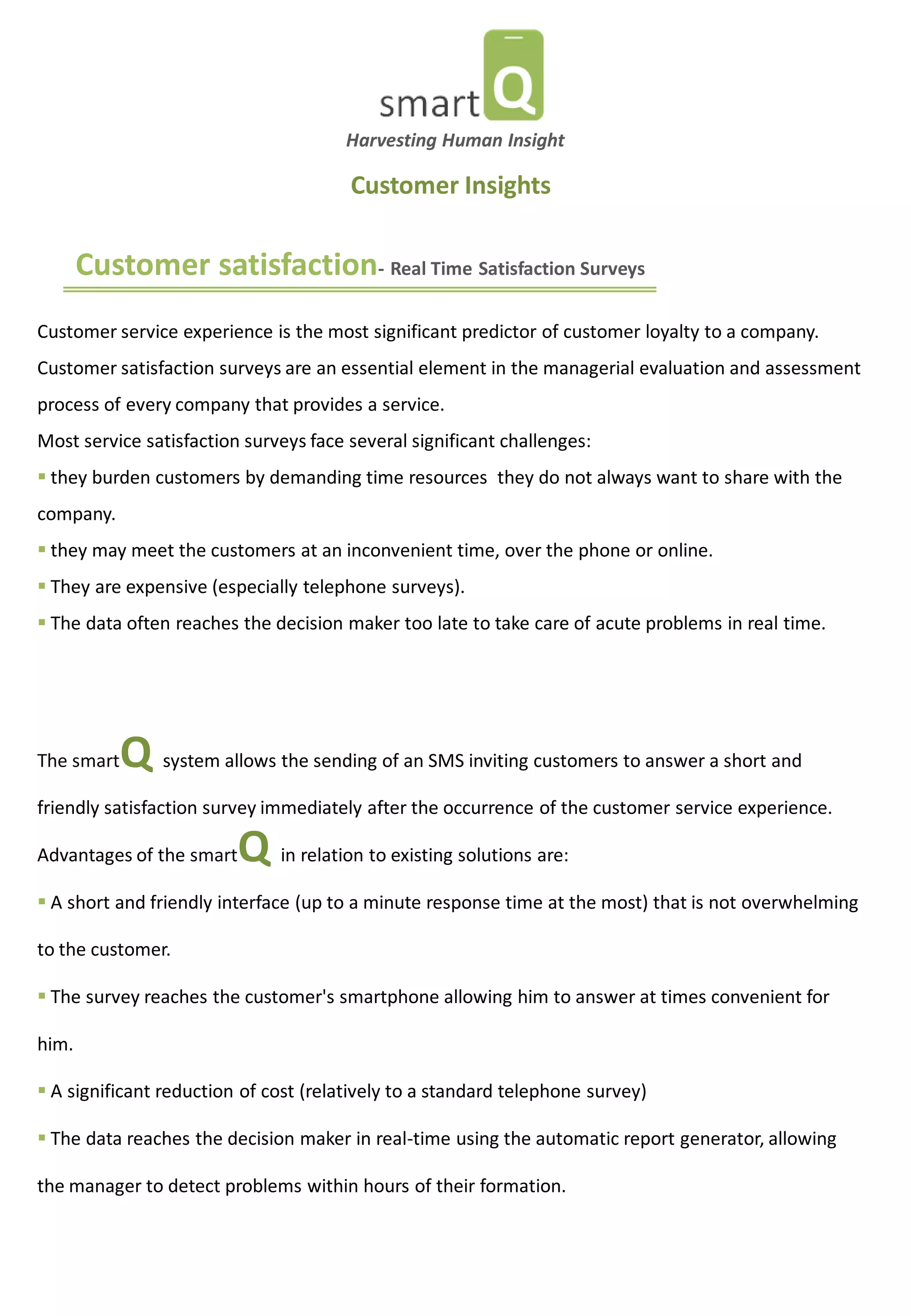 Customer satisfaction- Real Time Satisfaction Surveys 
Customer service experience is the most significant predictor of customer loyalty to a company. Customer satisfaction surveys are an essential element in the managerial evaluation and assessment process of every company that provides a service. Most service satisfaction surveys face several significant challenges: 
 they burden customers by demanding time resources they do not always want to share with the company. 
 they may meet the customers at an inconvenient time, over the phone or online. 
 They are expensive (especially telephone surveys). 
 The data often reaches the decision maker too late to take care of acute problems in real time. 
Customer Insights 
The smartQ system allows the sending of an SMS inviting customers to answer a short and friendly satisfaction survey immediately after the occurrence of the customer service experience. Advantages of the smartQ in relation to existing solutions are: 
 A short and friendly interface (up to a minute response time at the most) that is not overwhelming to the customer. 
 The survey reaches the customer's smartphone allowing him to answer at times convenient for him. 
 A significant reduction of cost (relatively to a standard telephone survey) 
 The data reaches the decision maker in real-time using the automatic report generator, allowing the manager to detect problems within hours of their formation. 
Harvesting Human Insight  