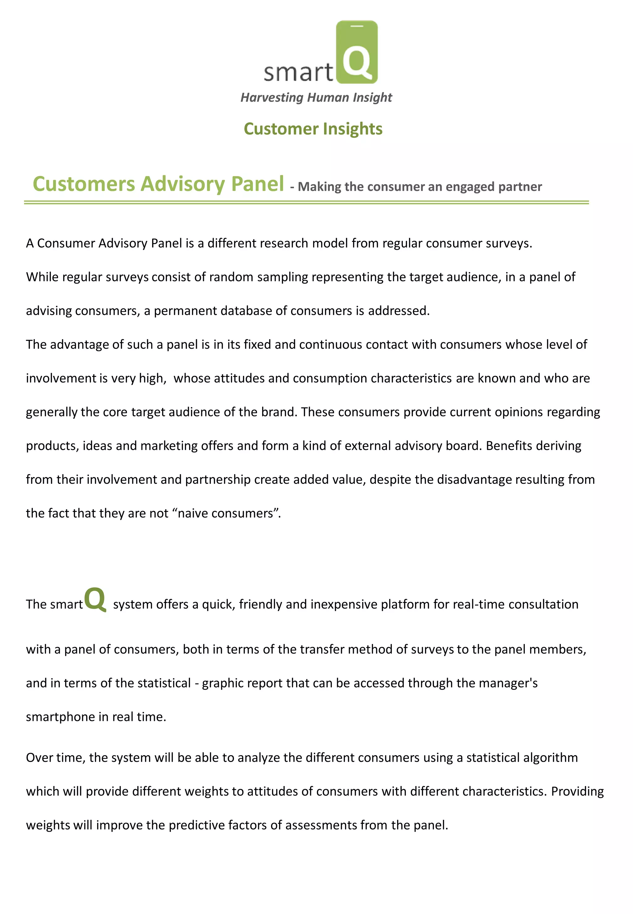 Customers Advisory Panel - Making the consumer an engaged partner 
A Consumer Advisory Panel is a different research model from regular consumer surveys. While regular surveys consist of random sampling representing the target audience, in a panel of advising consumers, a permanent database of consumers is addressed. The advantage of such a panel is in its fixed and continuous contact with consumers whose level of involvement is very high, whose attitudes and consumption characteristics are known and who are generally the core target audience of the brand. These consumers provide current opinions regarding products, ideas and marketing offers and form a kind of external advisory board. Benefits deriving from their involvement and partnership create added value, despite the disadvantage resulting from the fact that they are not “naive consumers”. 
The smartQ system offers a quick, friendly and inexpensive platform for real-time consultation with a panel of consumers, both in terms of the transfer method of surveys to the panel members, and in terms of the statistical - graphic report that can be accessed through the manager's smartphone in real time. Over time, the system will be able to analyze the different consumers using a statistical algorithm which will provide different weights to attitudes of consumers with different characteristics. Providing weights will improve the predictive factors of assessments from the panel. 
Harvesting Human Insight 
Customer Insights  