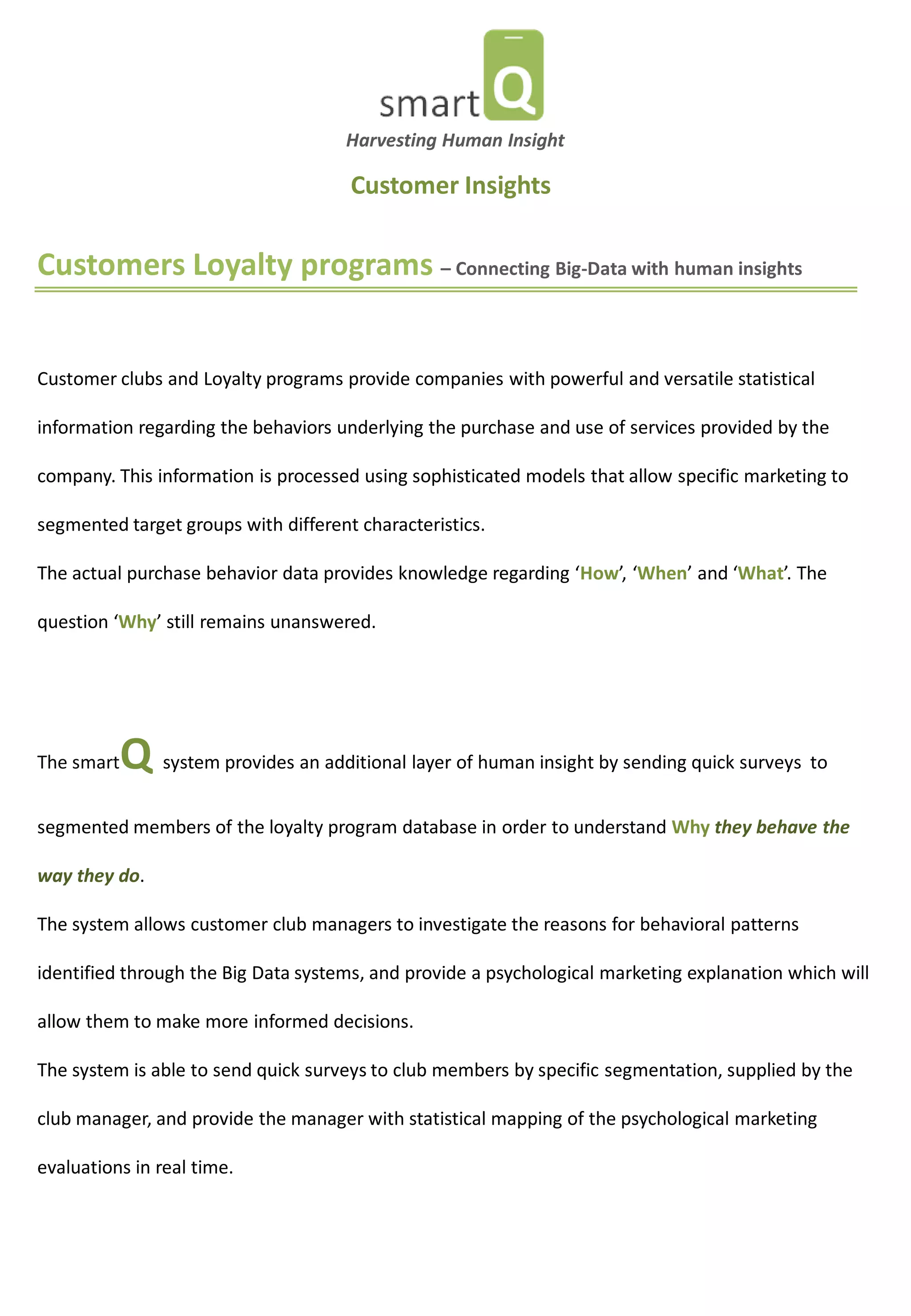 Customers Loyalty programs – Connecting Big-Data with human insights 
Customer clubs and Loyalty programs provide companies with powerful and versatile statistical information regarding the behaviors underlying the purchase and use of services provided by the company. This information is processed using sophisticated models that allow specific marketing to segmented target groups with different characteristics. 
The actual purchase behavior data provides knowledge regarding ‘How’, ‘When’ and ‘What’. The question ‘Why’ still remains unanswered. 
The smartQ system provides an additional layer of human insight by sending quick surveys to segmented members of the loyalty program database in order to understand Why they behave the way they do. The system allows customer club managers to investigate the reasons for behavioral patterns identified through the Big Data systems, and provide a psychological marketing explanation which will allow them to make more informed decisions. The system is able to send quick surveys to club members by specific segmentation, supplied by the club manager, and provide the manager with statistical mapping of the psychological marketing evaluations in real time. 
Harvesting Human Insight 
Customer Insights  