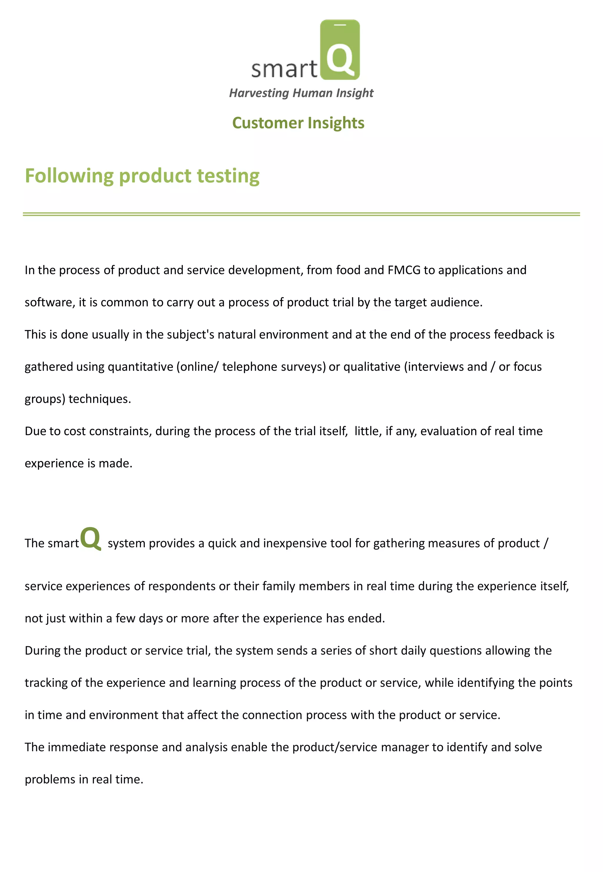 Following product testing 
In the process of product and service development, from food and FMCG to applications and software, it is common to carry out a process of product trial by the target audience. This is done usually in the subject's natural environment and at the end of the process feedback is gathered using quantitative (online/ telephone surveys) or qualitative (interviews and / or focus groups) techniques. Due to cost constraints, during the process of the trial itself, little, if any, evaluation of real time experience is made. 
The smartQ system provides a quick and inexpensive tool for gathering measures of product / service experiences of respondents or their family members in real time during the experience itself, not just within a few days or more after the experience has ended. During the product or service trial, the system sends a series of short daily questions allowing the tracking of the experience and learning process of the product or service, while identifying the points in time and environment that affect the connection process with the product or service. The immediate response and analysis enable the product/service manager to identify and solve problems in real time. 
Harvesting Human Insight 
Customer Insights 