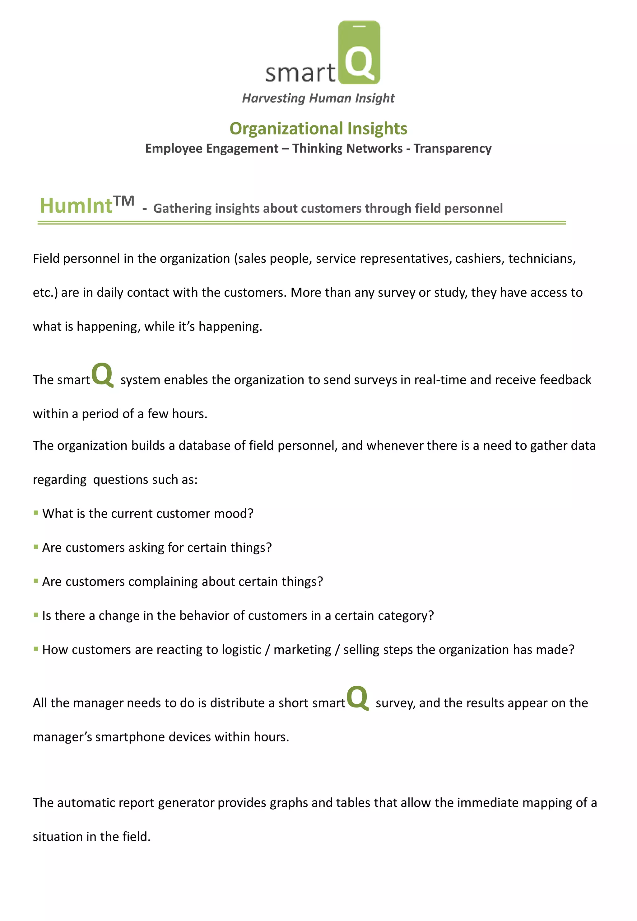 HumIntTM - Gathering insights about customers through field personnel 
Field personnel in the organization (sales people, service representatives, cashiers, technicians, etc.) are in daily contact with the customers. More than any survey or study, they have access to what is happening, while it’s happening. The smartQ system enables the organization to send surveys in real-time and receive feedback within a period of a few hours. The organization builds a database of field personnel, and whenever there is a need to gather data regarding questions such as: 
 What is the current customer mood? 
 Are customers asking for certain things? 
 Are customers complaining about certain things? 
 Is there a change in the behavior of customers in a certain category? 
 How customers are reacting to logistic / marketing / selling steps the organization has made? All the manager needs to do is distribute a short smartQ survey, and the results appear on the manager’s smartphone devices within hours. The automatic report generator provides graphs and tables that allow the immediate mapping of a situation in the field. 
Organizational Insights Employee Engagement – Thinking Networks - Transparency 
Harvesting Human Insight  