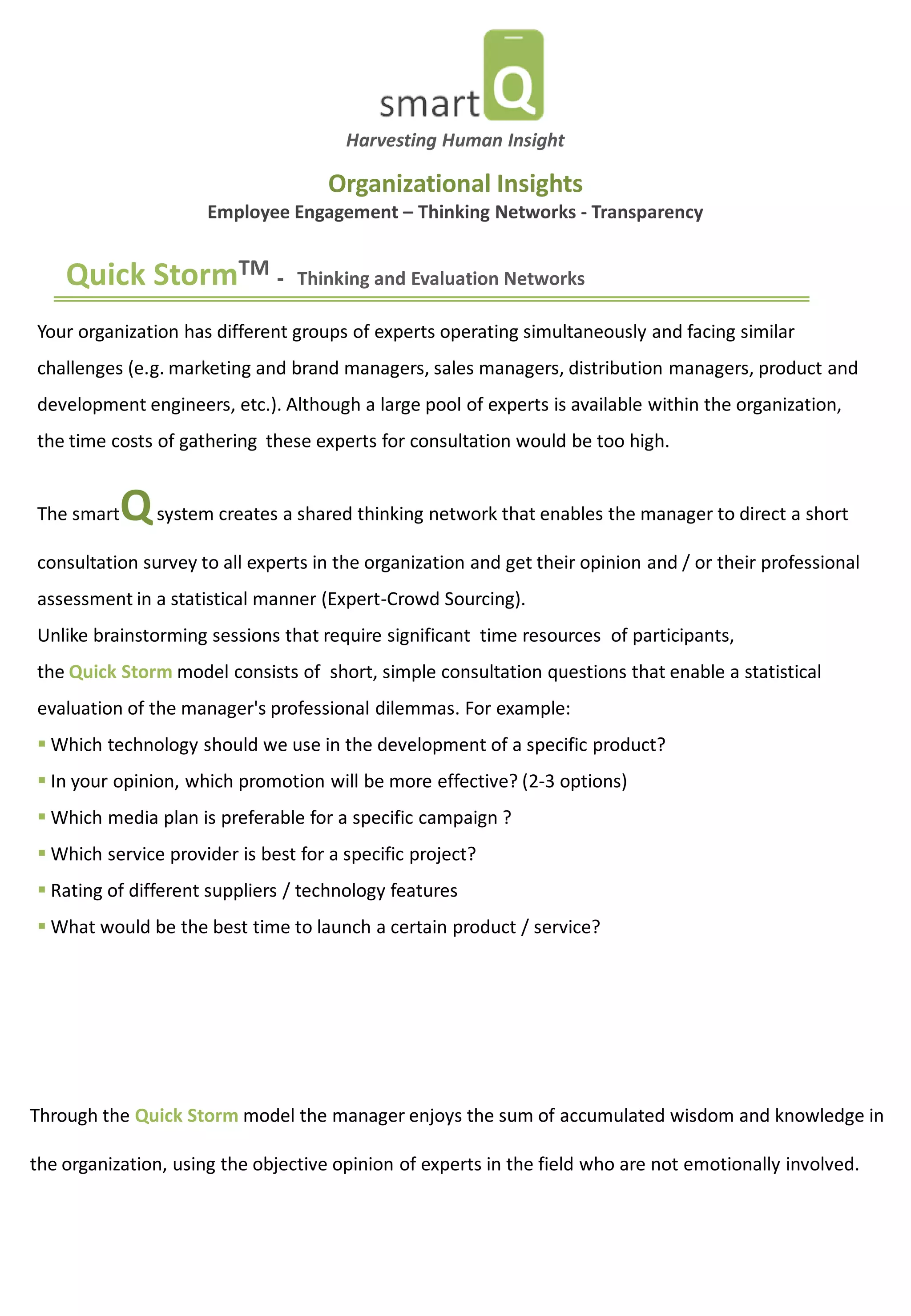 Quick StormTM - Thinking and Evaluation Networks 
Your organization has different groups of experts operating simultaneously and facing similar challenges (e.g. marketing and brand managers, sales managers, distribution managers, product and development engineers, etc.). Although a large pool of experts is available within the organization, the time costs of gathering these experts for consultation would be too high. The smartQ system creates a shared thinking network that enables the manager to direct a short consultation survey to all experts in the organization and get their opinion and / or their professional assessment in a statistical manner (Expert-Crowd Sourcing). Unlike brainstorming sessions that require significant time resources of participants, the Quick Storm model consists of short, simple consultation questions that enable a statistical evaluation of the manager's professional dilemmas. For example: 
 Which technology should we use in the development of a specific product? 
 In your opinion, which promotion will be more effective? (2-3 options) 
 Which media plan is preferable for a specific campaign ? 
 Which service provider is best for a specific project? 
 Rating of different suppliers / technology features 
 What would be the best time to launch a certain product / service? 
Through the Quick Storm model the manager enjoys the sum of accumulated wisdom and knowledge in the organization, using the objective opinion of experts in the field who are not emotionally involved. 
Harvesting Human Insight 
Organizational Insights Employee Engagement – Thinking Networks - Transparency  