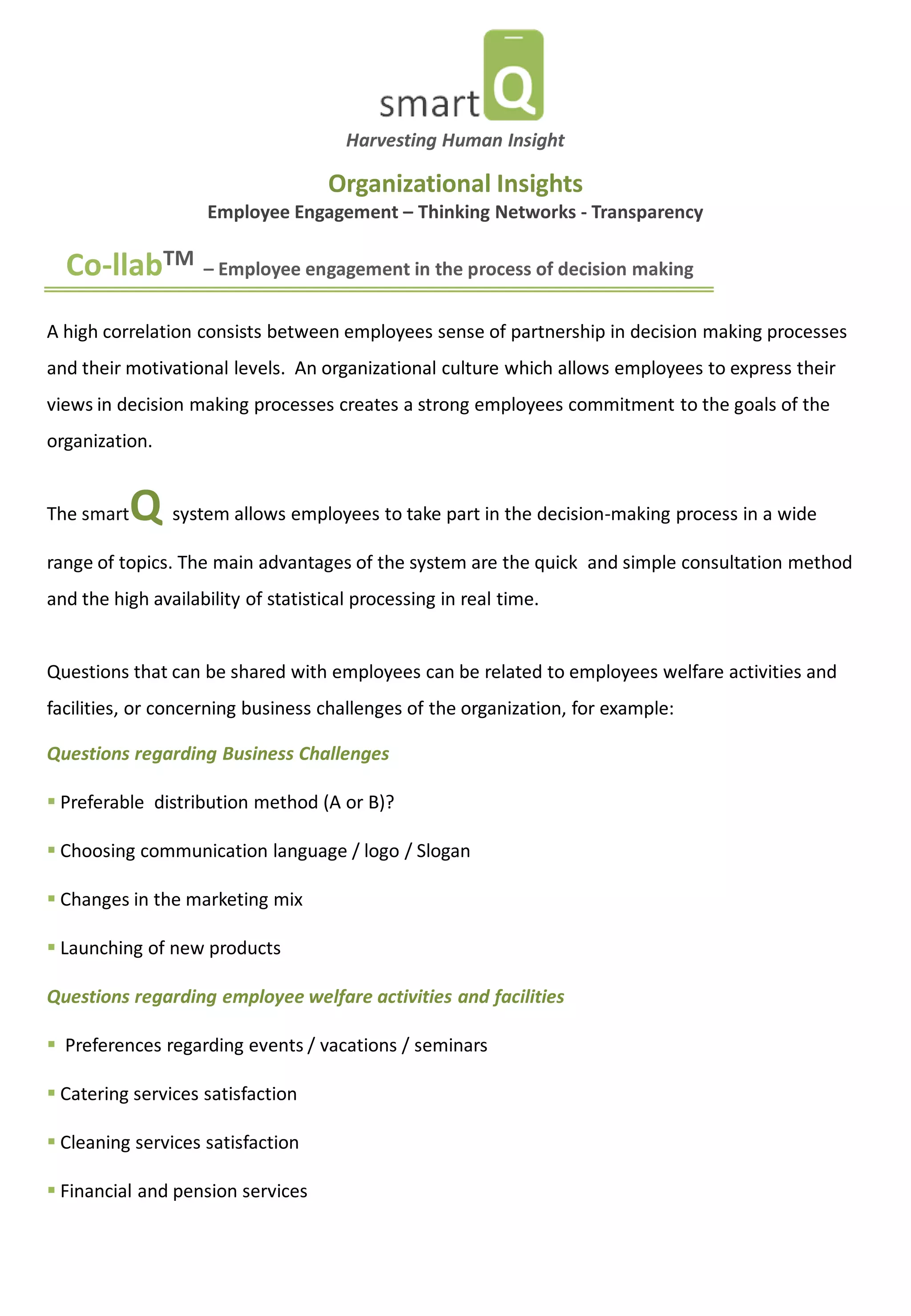 Co-llabTM – Employee engagement in the process of decision making 
A high correlation consists between employees sense of partnership in decision making processes and their motivational levels. An organizational culture which allows employees to express their views in decision making processes creates a strong employees commitment to the goals of the organization. The smartQ system allows employees to take part in the decision-making process in a wide range of topics. The main advantages of the system are the quick and simple consultation method and the high availability of statistical processing in real time. Questions that can be shared with employees can be related to employees welfare activities and facilities, or concerning business challenges of the organization, for example: Questions regarding Business Challenges 
 Preferable distribution method (A or B)? 
 Choosing communication language / logo / Slogan 
 Changes in the marketing mix 
 Launching of new products Questions regarding employee welfare activities and facilities 
 Preferences regarding events / vacations / seminars 
 Catering services satisfaction 
 Cleaning services satisfaction 
 Financial and pension services 
Harvesting Human Insight 
Organizational Insights Employee Engagement – Thinking Networks - Transparency  
