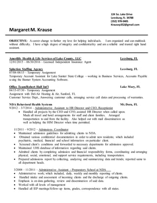 124 So. Lake Drive
Leesburg,FL 34788
(352) 978-0405
Krausep352@gmail.com
MargaretM. Krause
OBJECTIVE: A career change to further my love for helping individuals. I am organized and can multitask
without difficulty. I have a high degree of integrity and confidentiality and am a reliable and trusted right hand
assistant.
Amerilife Health & Life Services of Lake County, LLC Leesburg, FL
12/01/2015 – 06/30/2016 – Licensed Independent Insurance Agent
Spherion Staffing Agency Leesburg, FL
07/08-08/15 – Temporary Assignment
Temporary Account Assistant for Lake Sumter State College – working in Business Services, Accounts Payable
u-sing the Banner System Accounting Software.
Office Team/Robert Half Int’l Lake Mary, FL
04/15-07/30 - Temporary Assignment
Assignment with Del-Air Heating & Air, Sanford, FL
Customer Service Dept., Answering customer calls, arranging service call dates and processing of warranties.
NDA Behavioral Health Systems Mt. Dora, FL
9/2012 – 3/7/2014 – Administrative Assistant to HR Director and CEO, Receptionist
 Handled all projects by the CEO and CFO, assisted HR Director when called upon.
Made all travel and hotel arrangements for staff and client families. Arranged
transportation to and from the facility. Also helped out with mail dissemination as
well as helping the HIM Director when time permitted.
11/2011 – 9/2012 – Admissions Coordinator
 Maintained admission guidelines for admitting clients to NDA.
 Obtained various confidential documentation in order to admit new residents; which included
psychiatric, medical, financial and school information on particular client.
 Screened client’s conditions and forwarded to necessary departments for admission approval.
 Maintained UHS database of information regarding said clients.
 Admitted clients by completing admission and financial responsibility forms, coordinating and arranging
physical, social, emotional, and support service requirements, including transportation.
 Prepared admissions report by collecting, analyzing and summarizing data and trends; reported same to
all department heads.
3/2008 – 11/2011 – Administrative Assistant - Preparatory School at NDA
 Administrative work; which included, daily, weekly and monthly reporting of clients.
 Handled intake and assessment of incoming clients and the discharge of outgoing clients.
 Emphasis is on data gathering, review and dissemination of said data.
 Worked with all levels of management
 Handled all IEP meetings/follow-up items, grades, correspondence with all states.
 