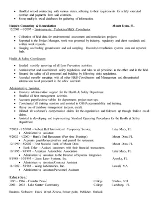  Handled school contracting with various states, adhering to their requirements for a fully executed
contract and payments from said contracts.
 Set up multiple excel databases for gathering of information.
Handex Consulting & Remediation Mount Dora, FL
12/2001 – 6/2007 – Environmental Technician/H&S Coordinator
 Collection of field data for environmental assessment and remediation projects
 Reported to the Project Manager, work was governed by industry, regulatory and client standards and
written work requests.
 Gauging and bailing groundwater and soil sampling. Recorded remediation systems data and reported
finds.
Health & Safety Coordinator:
 Entailed monthly reporting of all Loss Prevention activities.
 Administered and disseminated safety regulations and rules to all personnel in the office and in the field.
 Ensured the safety of all personnel and building by following strict regulations.
 Attended monthly meetings with all other H&S Coordinators and Management and disseminated
information to all personnel in the office and field.
Administrative Assistant:
 Provided administrative support for the Health & Safety Department
 Handled all fleet management activities
 Accounts payables/receivables for department; project start-ups.
 Coordinated all training sessions and assisted in OSHA accountability and training.
 Heavy use of database management (access, excel).
 Initiated all workmen’s compensation claims for the organization and followed up through fruition on all
claims.
 Assisted in developing and implementing Standard Operating Procedures for the Health & Safety
Department.
7/2003 – 12/2003 – Robert Half International Temporary Service, Lake Mary, FL
 Administrative Assistant
9/2002 – 4/2003 – Hunt’s End Restaurant (Part-time Evenings) Mount Dora, FL
 Accounts payables/receivables and payroll for restaurant.
12/1999 – 8/2002 – First National Bank of Mount Dora Mount Dora, FL
 Bank Teller – Assisted customers with their financial transactions.
10/1995 – 9/1997 – American Automobile Association Lake Mary, FL
 Administrative Assistant to the Director of Systems Integration
8/1988 – 10/1995 – Litton Laser Systems, Inc. Apopka, FL
 Administrative Assistant/Contract Assistant
11/1982 – 5/1988 – Wang Laboratories, Inc. Lowell, MA
 Administrative Assistant/Personnel Assistant
Education:
1983 – 1986 – Franklin Pierce College Nashua, NH
2001 – 2003 – Lake Sumter Community College Leesburg, FL
Business Software: Excel, Word, Access, Power-point, Publisher, Outlook
 