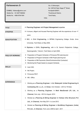 TITLE  Planning EngineerPlanning Engineer withwith Project ManagementProject Management expertiseexpertise
SYNOPSIS  A sincere, diligent and focused Planning Engineer with the experience of over +7
years.
QUALIFICATION  B.E. in Civil Engineering, in MPNMJ Engineering College, Erode, Anna
University, Tamil Nadu on May 2009.
 Diploma in CIVIL Engineering, with in St. Xavier’s Polytechnic College,
Seydunganallur, Tuticorin, Tamil Nadu on April 2006.
FIELD OF WORKING  Preparation of Program Schedule in Primavera P6V planning tool
 Preparation of Program Schedule in MS Project planning tool
 Preparation of Bill Payments (Client/Contractors/Sub Contractor)
 Monitoring the Project based on program Schedule
SKILLS  Auto CAD.
 Ms Project.
 Primavera P6V7.
 MS - Office.
EXPERIENCE
1. Working as a Planning Engineer. In AL Watanyiah United Engineering &
Contracting CO. L.L.C., in Oman, from October – 2014 to Till Date
2. Working as a Planning Engineer. In Mott MacDonald (P) Ltd., in
Chennai, from July – 2012 to August -2014
3. Worked as a Planning & Billing Engineer in Vishwa Infra Structure Pvt
Ltd., in Chennai, from May 2011– to June 2012
4. Worked as Planning & Billing Engineer in BuildKorp Engineers (India)
Pvt Ltd., in Chennai, From June -2009 to April - 2011
Kalieswaran.S S/o. S.Selvarajan,
No 1287A/6 Rajiv Nagar 6
th
Street,
E-MAIL: Kaliesw@yahoo.com Kovilpatti-628501,
Mobile No : +91-9677366592 Thoothukudi District,
Mobile No : +968-97941064 Tamil Nadu,
India.
 