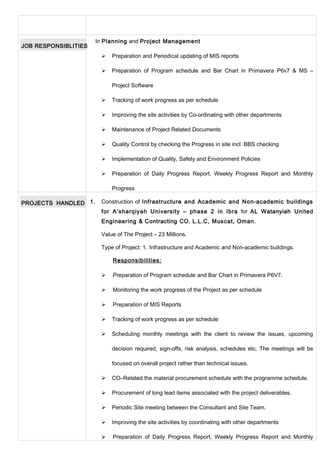 JOB RESPONSIBLITIES
In Planning and Project Management
 Preparation and Periodical updating of MIS reports
 Preparation of Program schedule and Bar Chart in Primavera P6v7 & MS –
Project Software
 Tracking of work progress as per schedule
 Improving the site activities by Co-ordinating with other departments
 Maintenance of Project Related Documents
 Quality Control by checking the Progress in site incl. BBS checking
 Implementation of Quality, Safety and Environment Policies
 Preparation of Daily Progress Report, Weekly Progress Report and Monthly
Progress
PROJECTS HANDLED 1. Construction of Infrastructure and Academic and Non-academic buildings
for A’sharqiyah University – phase 2 in Ibra for AL Watanyiah United
Engineering & Contracting CO. L.L.C, Muscat, Oman.
Value of The Project – 23 Millions.
Type of Project: 1. Infrastructure and Academic and Non-academic buildings.
Responsibilities:
 Preparation of Program schedule and Bar Chart in Primavera P6V7.
 Monitoring the work progress of the Project as per schedule
 Preparation of MIS Reports
 Tracking of work progress as per schedule
 Scheduling monthly meetings with the client to review the issues, upcoming
decision required, sign-offs, risk analysis, schedules etc. The meetings will be
focused on overall project rather than technical issues.
 CO–Related the material procurement schedule with the programme schedule.
 Procurement of long lead items associated with the project deliverables.
 Periodic Site meeting between the Consultant and Site Team.
 Improving the site activities by coordinating with other departments
 Preparation of Daily Progress Report, Weekly Progress Report and Monthly
 