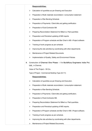 Responsibilities:
 Calculation of quantities as per Drawing and Execution
 Preparation of Bulk materials reconciliation / consumption statement
 Preparation of Bar Bending Schedule
 Preparation of Payments / Client bills and getting certification
 Preparation of Sub-Contractor Bill
 Preparing Reconciliation Statement for Billed vs. Paid quantities
 Preparation and Periodical updating of MIS reports
 Preparation of Program schedule and Bar Chart in MS –Project software
 Tracking of work progress as per schedule
 Improving the site activities by coordinating with other departments
 Maintenance of Project Related Documents
 Implementation of Quality, Safety and Environment Policies
4. Construction of Chennai One Phase - I for BuildKorp Engineers India Pvt.
Ltd., in Chennai.
Value of The Project – 50 Crs.
Type of Project : Commercial Building Type (G+11)
Responsibilities:
 Calculation of quantities as per Drawing and Execution.
 Preparation of Bulk materials reconciliation / consumption statement.
 Preparation of Bar Bending Schedule.
 Preparation of Payments / Client bills and getting certification.
 Preparation of Sub-Contractor Bill.
 Preparing Reconciliation Statement for Billed vs. Paid quantities.
 Preparation and Periodical updating of MIS reports.
 Preparation of Program schedule and Bar Chart in MS –Project software.
 Tracking of work progress as per schedule.
 Improving the site activities by coordinating with other departments.
 Maintenance of Project Related Documents.
 