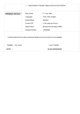  Implementation of Quality, Safety and Environment Policies.
PERSONAL DETAILS Date of birth : 11
th
June 1986.
Languages : Tamil, Hindi, English.
Marital Status : Bachelor
Current CTC : 11.00 Lakhs per Annum
Notice Period : 60 Days from the Date of Offer
Passport Number : H9392862
I hereby declare that the above mentioned details are true to the best of my knowledge.
PLACE : Ibra, Oman Yours Truthfully
DATE : (S.KALIESWARAN)
 