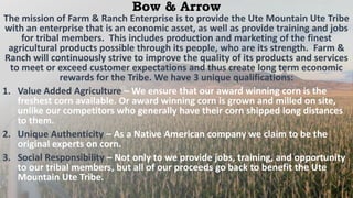 Bow & Arrow
The mission of Farm & Ranch Enterprise is to provide the Ute Mountain Ute Tribe
with an enterprise that is an economic asset, as well as provide training and jobs
for tribal members. This includes production and marketing of the finest
agricultural products possible through its people, who are its strength. Farm &
Ranch will continuously strive to improve the quality of its products and services
to meet or exceed customer expectations and thus create long term economic
rewards for the Tribe. We have 3 unique qualifications:
1. Value Added Agriculture – We ensure that our award winning corn is the
freshest corn available. Or award winning corn is grown and milled on site,
unlike our competitors who generally have their corn shipped long distances
to them.
2. Unique Authenticity – As a Native American company we claim to be the
original experts on corn.
3. Social Responsibility – Not only to we provide jobs, training, and opportunity
to our tribal members, but all of our proceeds go back to benefit the Ute
Mountain Ute Tribe.
 