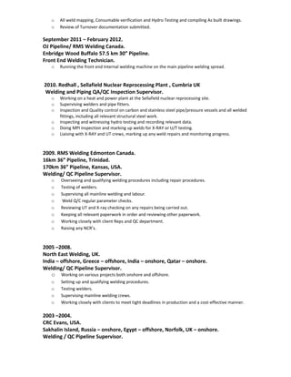 o All weld mapping, Consumable verification and Hydro Testing and compiling As built drawings.
o Review of Turnover documentation submitted.
September 2011 – February 2012.
OJ Pipeline/ RMS Welding Canada.
Enbridge Wood Buffalo 57.5 km 30” Pipeline.
Front End Welding Technician.
o Running the front end internal welding machine on the main pipeline welding spread.
2010. Redhall , Sellafield Nuclear Reprocessing Plant , Cumbria UK
Welding and Piping QA/QC Inspection Supervisor.
o Working on a heat and power plant at the Sellafield nuclear reprocessing site.
o Supervising welders and pipe fitters.
o Inspection and Quality control on carbon and stainless steel pipe/pressure vessels and all welded
fittings, including all relevant structural steel work.
o Inspecting and witnessing hydro testing and recording relevant data.
o Doing MPI inspection and marking up welds for X-RAY or U/T testing.
o Liaising with X-RAY and UT crews, marking up any weld repairs and monitoring progress.
2009. RMS Welding Edmonton Canada.
16km 36” Pipeline, Trinidad.
170km 36” Pipeline, Kansas, USA.
Welding/ QC Pipeline Supervisor.
o Overseeing and qualifying welding procedures including repair procedures.
o Testing of welders.
o Supervising all mainline welding and labour.
o Weld Q/C regular parameter checks.
o Reviewing UT and X-ray checking on any repairs being carried out.
o Keeping all relevant paperwork in order and reviewing other paperwork.
o Working closely with client Reps and QC department.
o Raising any NCR’s.
2005 –2008.
North East Welding, UK.
India – offshore, Greece – offshore, India – onshore, Qatar – onshore.
Welding/ QC Pipeline Supervisor.
o Working on various projects both onshore and offshore.
o Setting up and qualifying welding procedures.
o Testing welders.
o Supervising mainline welding crews.
o Working closely with clients to meet tight deadlines in production and a cost-effective manner.
2003 –2004.
CRC Evans, USA.
Sakhalin Island, Russia – onshore, Egypt – offshore, Norfolk, UK – onshore.
Welding / QC Pipeline Supervisor.
 