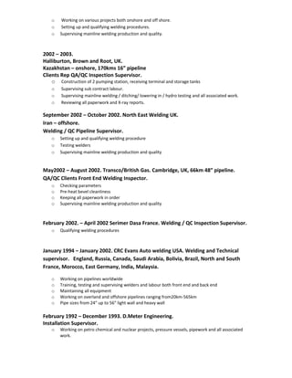 o Working on various projects both onshore and off shore.
o Setting up and qualifying welding procedures.
o Supervising mainline welding production and quality.
2002 – 2003.
Halliburton, Brown and Root, UK.
Kazakhstan – onshore, 170kms 16” pipeline
Clients Rep QA/QC Inspection Supervisor.
o Construction of 2 pumping station, receiving terminal and storage tanks
o Supervising sub contract labour.
o Supervising mainline welding / ditching/ lowering in / hydro testing and all associated work.
o Reviewing all paperwork and X-ray reports.
September 2002 – October 2002. North East Welding UK.
Iran – offshore.
Welding / QC Pipeline Supervisor.
o Setting up and qualifying welding procedure
o Testing welders
o Supervising mainline welding production and quality
May2002 – August 2002. Transco/British Gas. Cambridge, UK, 66km 48” pipeline.
QA/QC Clients Front End Welding Inspector.
o Checking parameters
o Pre-heat bevel cleanliness
o Keeping all paperwork in order
o Supervising mainline welding production and quality
February 2002. – April 2002 Serimer Dasa France. Welding / QC Inspection Supervisor.
o Qualifying welding procedures
January 1994 – January 2002. CRC Evans Auto welding USA. Welding and Technical
supervisor. England, Russia, Canada, Saudi Arabia, Bolivia, Brazil, North and South
France, Morocco, East Germany, India, Malaysia.
o Working on pipelines worldwide
o Training, testing and supervising welders and labour both front end and back end
o Maintaining all equipment
o Working on overland and offshore pipelines ranging from20km-565km
o Pipe sizes from 24” up to 56” light wall and heavy wall
February 1992 – December 1993. D.Meter Engineering.
Installation Supervisor.
o Working on petro chemical and nuclear projects, pressure vessels, pipework and all associated
work.
 