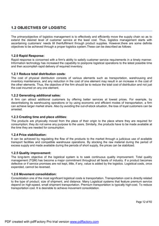 Page 12 of 92
1.2 OBJECTIVES OF LOGISTIC
The primaryobjective of logistics management is to effectively and efficiently move the supply chain so as to
extend the desired level of customer service at the least cost. Thus, logistics management starts with
ascertaining customers’ needs till theirfulfilment through product supplies. However,there are some definite
objectives to be achieved through a proper logistics system.These can be described as follows:
1.2.0 Rapid Response:
Rapid response is concerned with a firm's ability to satisfy customer service requirements in a timely manner.
Information technology has increased the capability to postpone logistical operations to the latest possible time
and then accomplish rapid delivery of required inventory.
1.2.1 Reduce total distribution costs:
The cost of physical distribution consists of various elements such as transportation, warehousing and
inventory maintenance, and any reduction in the cost of one element may result in an increase in the cost of
the other elements. Thus, the objective of the firm should be to reduce the total cost of distribution and not just
the cost incurred on any one element.
1.2.2 Generating additional sales:
A firm can attract additional customers by offering better services at lowest prices. For example, by
decentralizing its warehousing operations or by using economic and efficient modes of transportation, a firm
can achieve larger market share. Also by avoiding the out-of-stock situation, the loss of loyal customers can be
arrested.
1.2.3 Creating time and place utilities:
The products are physically moved from the place of their origin to the place where they are required for
consumption; they do not serve any purpose to the users. Similarly, the products have to be made available at
the time they are needed for consumption.
1.2.4 Price stabilization:
It can be achieved by regulating the flow of the products to the market through a judicious use of available
transport facilities and compatible warehouse operations. By stocking the raw material during the period of
excess supply and made available during the periods of short supply, the prices can be stabilized.
1.2.5 Quality improvement:
The long-term objective of the logistical system is to seek continuous quality improvement. Total quality
management (TQM) has become a major commitment throughout all facets of industry. If a product becomes
defective or if service promises are not kept, little, if any, value is added by the logistics. Logistical costs, once
expended, cannot be reversed.
1.2.6 Movement consolidation:
Consolidation one of the most significant logistical costs is transportation. Transportation cost is directly related
to the type of product, size of shipment, and distance. Many Logistical systems that feature premium service
depend on high-speed, small shipment transportation. Premium transportation is typically high-cost. To reduce
transportation cost. It is desirable to achieve movement consolidation.
PDF created with pdfFactory Pro trial version www.pdffactory.com
 