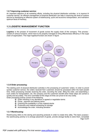 Page 13 of 92
1.2.7 Improving customer service:
An important objective of all marketing efforts, including the physical distribution activities, is to improve the
customer service. An efficient management of physical distribution can help in improving the level of customer
service by developing an effective system of warehousing, quick and economic transportation, and maintaining
optimum level of inventory.
1.3 LOGISTIC MANAGEMENT FUNCTION
Logistics is the process of movement of goods across the supply chain of the company. This process is
consist of various functions, which have to be properly managed to bring effectiveness efficiency in the supply
chain of organization. The major logistical function are shown in figure
1.3.0 Order processing:
The starting point of physical distribution activities is the processing of customers’ orders. In order to provide
quicker customer service, the orders received from customers should be processed within the least possible
time. Order processing includes receiving the order, recording the order, filling the order, and assembling all
such orders for transportation, etc. the company and the customers benefit when these steps are carried out
quickly and accurately. The error committed at this stage at times can prove to be very costly.
Order processing activity consist of the following:
Ø Order checking in any deviations in agreed or negotiation terms
Ø Prices , payment and delivery terms
Ø Checking the availability in of the material stocks
Ø Production and material scheduling for storage
Ø Acknowledge the order, indicating deviation
1.3.1 Warehousing:
Warehousing refers to the storing and assorting products in order to create time utility. The basic purpose of
the warehousing activity is to arrange placement of goods, provide storage facility to store them, consolidate
PDF created with pdfFactory Pro trial version www.pdffactory.com
 