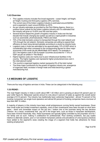 Page 16 of 92
1.4.0 Overview
• The Logistics industry includes five broad segments – ocean freight, rail freight,
air freight, trucking and third party Logistics (3PL) services.
• The current size of the Indian Logistics Industry is estimated around $225bn
and is expected to reach around $350bn by 2015.
• As per industry estimates as provided by the Fitch Rating Agency, there is a
positive future outlook for the Indian Logistics Industry and it is estimated that
the industry will grow at 15-20% over the next few years.
• Several factors helped the growth of logistics industry in India over the last
decade that include changing tax system as well as a rapid growth in industries
such as automobile, pharmaceuticals, FMCG and retail.
• 70% of the total domestic product is transported through the road network and
15% through the rail network. Domestic companies are willing to expand their
efficiency to meet rising demand globally according to a study by industry body.
• Logistics costs in India are estimated to be approximately 13% of GDP which is
considerably high when compared to the corresponding figures for other major
economies of the world (as per World Bank 2010 report). For example in
2011 the logistics costs in the European Countries accounted for 7.15% of
GDP (as per an article in ‘The Hindu’)
• Higher logistics costs are mainly due to poor infrastructure facilities in the
country. The higher logistics cost represents higher products/services cost in
the international market
• The country’s organized logistics market represents 6% of the total market
• The three major contributors for the growth of logistics industry are: emergence
of organized retail, increase in foreign trade and India becoming a global
manufacturing hub.
1.5 MEDIUMS OF LOGISTIC
There are four way of logistics services in India. These can be categorized in the following way:
1.5.0 ROAD :
The road freight industry in India is worth about INR 1.42 trillion and is growing at about 6-8 percent year on
year (refer figure 6). Manpower spends amount to only about 4 percent of sales as against the overall sector
average of 8-10 percent. The industry has traditionally been extremely fragmented - almost 75 percent of the
trucking 'companies' are single truck operators and almost 90 percent of trucking companies have a turnover of
less than INR 10 million.
A majority of players in this industry have been small entrepreneurs running family owned businesses. Given
their small scale and limited investment capability, most of their investments have been focused on short term
gains - direct and immediate impact on the top line / bottom line of the business being the key decision
criterion. As a result, investments that pay off in the longer term, such as those in manpower development,
have been minimal historically. Also, these businesses are typically tightly controlled by the proprietor and his /
her family and as such, making it unattractive for professionals. Poor working conditions, low pay scales
relative to alternate careers, poor or non-existent manpower policies and prevalence of unscrupulous practices
have added to the segment's woes creating the image of a segment that holds few attractions for those
seeking employment.
PDF created with pdfFactory Pro trial version www.pdffactory.com
 