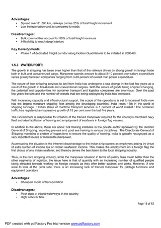 Page 18 of 92
Advantages:
• Spread over 81,500 km, railways carries 25% of total freight movement
• Low transportation cost as compared to roads
Disadvantages:
• Bulk commodities account for 90% of total freight revenues
• Inflexibility to reach deep interiors
Key Developments:
• Phase 1 of dedicated freight corridor along Golden Quadrilateral to be initiated in 2008-09
1.5.3 WATER/PORT:
The growth in shipping has been even higher than that of the railways driven by strong growth in foreign trade
both in bulk and containerized cargo. Manpower spends amount to about 8-10 percent; non-salary expenditure
varies greatly between companies ranging from 3-20 percent of overall man power expenditure.
The nature of liner shipping services to and from India has undergone a sea change in the last few years as a
result of the growth in break-bulk and conventional cargoes. With the nature of goods being shipped changing,
the potential and opportunities for container transport and logistics companies are enormous. Over the past
few years the size and the number of vessels that are being deployed by India has increased.
With increasing capacity and infrastructural support, the scope of the operations is set to increase! India now
has the largest merchant shipping fleet among the developing countries! India ranks 17th in the world in
shipping tonnage. ! Indian share of maritime transport services is 1 percent of world market.! The container
traffic has registered an impressive growth of 15 per cent over the last five years.
The Government is responsible for creation of the trained manpower required for the country's merchant navy
fleet and also facilitation of training and employment of seafarers in foreign flag vessels. .
In addition to the above, there are about 124 training institutes in the private sector approved by the Director
General of Shipping, imparting pre-sea and post sea training in various disciplines. The Directorate General of
Shipping maintains a system of inspections to ensure the quality of training. India is globally recognized as a
very important source of mercantile manpower.
Accentuating the situation is the inherent disadvantage to the Indian ship owners as employers arising by virtue
of extra burden of income tax on Indian seafarers' income. This makes the employment on a foreign flag the
first choice of any Indian seafarer, and thereby denies the best talent to the local shipping industry.
Thus, in the core shipping industry, while the manpower situation in terms of quality fares much better than the
other segments of logistics, the issue here is that of quantity with an increasing number of qualified people
being attracted towards working on foreign vessels as they offer better salaries and perks. However, if one
were to look at the ports side, there is an increasing lack of trained manpower for pilotage functions and
equipment operators
Advantages:
• Cheapest mode of transportation
Disadvantages:
• Poor state of inland waterways in the country
• High turnover time
PDF created with pdfFactory Pro trial version www.pdffactory.com
 