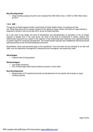 Page 19 of 92
Key Developments:
• Cargo handling capacity of ports to be increased from 600 million tones in 2007 to 1500 million tones
by 2015
1.5.4 AIR :
Though the air freight segment holds a small share of India's freight market, it is growing at a fast
ace. While India accounts for meagre 3 percent of the global air cargo market, the Indian air cargo industry is
expected to double in size by the year 2010, as per an expert estimate.
As in the case of sea freight, the level of formalization and standardization of operations in the air freight
segment is greater than in the road sector. By virtue of the level of investments in assets, network and
relationships required to be a player in this segment, it has traditionally been relatively more organized leading
to greater regard for manpower development. The market leaders typically have established internal structured
training practices to train the staff employed at this level.
Nevertheless, there exist perceived gaps at the operational / front line level and are primarily to do with soft
skills, such as relationship management, interpersonal and managerial, and supervisory skills.
Advantages:
• Fastest mode of transportation
Disadvantages:
• Low freight movement
• 87% of total freight traffic being handled by airports in metro cities
Key Developments:
• Modernization of 37 operational airports and development of new airports will increase air cargo
handling capacity
PDF created with pdfFactory Pro trial version www.pdffactory.com
 