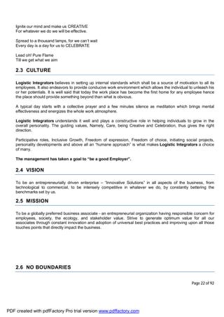 Page 22 of 92
Ignite our mind and make us CREATIVE
For whatever we do we will be effective.
Spread to a thousand lamps, for we can’t wait
Every day is a day for us to CELEBRATE
Lead oh! Pure Flame
Till we get what we aim
2.3 CULTURE
Logistic Integrators believes in setting up internal standards which shall be a source of motivation to all its
employees. It also endeavors to provide conducive work environment which allows the individual to unleash his
or her potentials. It is well said that today the work place has become the first home for any employee hence
the place should provide something beyond than what is obvious.
A typical day starts with a collective prayer and a few minutes silence as meditation which brings mental
effectiveness and energizes the whole work atmosphere.
Logistic Integrators understands it well and plays a constructive role in helping individuals to grow in the
overall personality. The guiding values, Namely, Care, being Creative and Celebration, thus gives the right
direction.
Participative roles, Inclusive Growth, Freedom of expression, Freedom of choice, initiating social projects,
personality developments and above all an “humane approach” is what makes Logistic Integrators a choice
of many.
The management has taken a goal to “be a good Employer”.
2.4 VISION
To be an entrepreneurially driven enterprise – “Innovative Solutions” in all aspects of the business, from
technological to commercial, to be intensely competitive in whatever we do, by constantly bettering the
benchmarks set by us.
2.5 MISSION
To be a globally preferred business associate - an entrepreneurial organization having responsible concern for
employees, society, the ecology, and stakeholder value. Strive to generate optimum value for all our
associates through constant innovation and adoption of universal best practices and improving upon all those
touches points that directly impact the business.
2.6 NO BOUNDARIES
PDF created with pdfFactory Pro trial version www.pdffactory.com
 