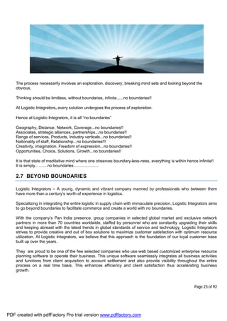 Page 23 of 92
The process necessarily involves an exploration, discovery, breaking mind sets and looking beyond the
obvious.
Thinking should be limitless, without boundaries, infinite......no boundaries!!
At Logistic Integrators, every solution undergoes the process of exploration.
Hence at Logistic Integrators, it is all “no boundaries”
Geography, Distance, Network, Coverage...no boundaries!!
Associates, strategic alliances, partnerships...no boundaries!!
Range of services, Products, Industry verticals...no boundaries!!
Nationality of staff, Relationship...no boundaries!!!
Creativity, imagination, Freedom of expression...no boundaries!!
Opportunities, Choice, Solutions, Growth...no boundaries!!
It is that state of meditative mind where one observes boundary-less-ness, everything is within hence infinite!!
It is simply...........no boundaries......................
2.7 BEYOND BOUNDARIES
Logistic Integrators – A young, dynamic and vibrant company manned by professionals who between them
have more than a century’s worth of experience in logistics.
Specializing in integrating the entire logistic in supply chain with immaculate precision, Logistic Integrators aims
to go beyond boundaries to facilitate commerce and create a world with no boundaries.
With the company’s Pan India presence, group companies in selected global market and exclusive network
partners in more than 70 countries worldwide, staffed by personnel who are constantly upgrading their skills
and keeping abreast with the latest trends in global standards of service and technology, Logistic Integrators
strives to provide creative and out of box solutions to maximize customer satisfaction with optimum resource
utilization. At Logistic Integrators, we believe that this approach is the foundation of our loyal customer base
built up over the years.
They are proud to be one of the few selected companies who use web based customized enterprise resource
planning software to operate their business. This unique software seamlessly integrates all business activities
and functions from client acquisition to account settlement and also provide visibility throughout the entire
process on a real time basis. This enhances efficiency and client satisfaction thus accelerating business
growth.
PDF created with pdfFactory Pro trial version www.pdffactory.com
 