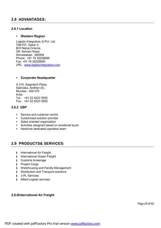 Page 24 of 92
2.8 ADVANTAGES:
2.8.1 Location
• Western Region
Logistic Integrators (I) Pvt. Ltd.
706/707, Sakar V,
B/H Natraj Cinema,
Off. Ashram Road,
Ahmedabad- 380009
Phone: +91 79 30228899
Fax: +91 79 30226699
URL: www.logisticintegrators.com
• Corporate Headquarter
A 310, Sagartech Plaza,
Sakinaka, Andheri (E).
Mumbai - 400 072
India
Tel.: +91 22 4223 5555
Fax: +91 22 4223 5550
2.8.2 USP
• Service and customer centric
• Customized solution provider
• Sales oriented organization
• Activities designed based on emotional touch
• Hardcore dedicated operation team
2.9 PRODUCTS& SERVICES:
§ International Air Freight
§ International Ocean Freight
§ Customs brokerage
§ Project Cargo
§ Warehousing and Facility Management
§ Distribution and Transport solutions
§ 3 PL Services
§ Allied Logistic services
2.9.0International Air Freight
PDF created with pdfFactory Pro trial version www.pdffactory.com
 