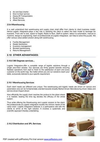 Page 27 of 92
§ Air and Sea charter.
§ Door to Door service.
§ Heavy lift Transportation.
§ Route Survey.
§ Allied Services.
2.9.4 Warehousing
It is well understood that warehousing and supply chain shall differ from clients to client business model.
Hence Logistic Integrators plays a key role in assisting the client to select the best model to leverage his
business. From site to size, space to height, Racks to floor, Staff to system, labour to automation, manual to
machine, design to engineering, team of professionals at Logistic Integrators can help to solve this puzzle. We
offer various value added solution along with warehousing;
§ Facility Management
§ Dealer distribution
§ Inventory management
§ Bonded warehousing
§ Returns Management
2.10 OTHER ADVANTAGES:
2.10.0 360 Degrees services...
Logistic Integrators offer a complete range of logistic solutions through a
single zero-hitch window. Our services are firmly geared towards ensuring
flawless operations from start to finish to the satisfaction of each and every
customer on the world map. No matter where you are our solutions reach your
table, exclusively tailored to your specific requirement.
2.10.1 Warehousing Services
Each client needs are different and unique. The warehousing and logistic needs are driven on various end
parameters and can be fundamentally oriented towards broadly Market Driven Manufacturing driven Sales and
service driven Export driven
How efficiently the supply chain reaches the product to the place where
it is needed, beating the time lag decides the efficacy of the whole
system.
Thus while offering the Warehousing and Logistic solution to the client,
the professionals at Logistic integrators studies the intrinsic needs of the
value chain. Logistic Integrators believes in a participative role with the
clients to arrive at the right solution. It involves a systematic and
scientific approach thereby undertaking;
2.10.2 Distribution and 3PL Services
PDF created with pdfFactory Pro trial version www.pdffactory.com
 