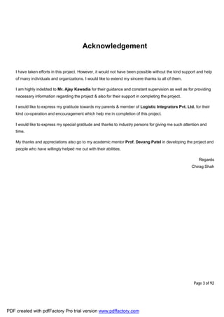 Page 3 of 92
Acknowledgement
I have taken efforts in this project. However, it would not have been possible without the kind support and help
of many individuals and organizations. I would like to extend my sincere thanks to all of them.
I am highly indebted to Mr. Ajay Kawadia for their guidance and constant supervision as well as for providing
necessary information regarding the project & also for their support in completing the project.
I would like to express my gratitude towards my parents & member of Logistic Integrators Pvt. Ltd. for their
kind co-operation and encouragement which help me in completion of this project.
I would like to express my special gratitude and thanks to industry persons for giving me such attention and
time.
My thanks and appreciations also go to my academic mentor Prof. Devang Patel in developing the project and
people who have willingly helped me out with their abilities.
Regards
Chirag Shah
PDF created with pdfFactory Pro trial version www.pdffactory.com
 