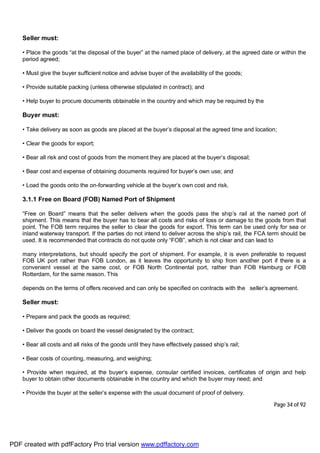 Page 34 of 92
Seller must:
• Place the goods “at the disposal of the buyer” at the named place of delivery, at the agreed date or within the
period agreed;
• Must give the buyer sufficient notice and advise buyer of the availability of the goods;
• Provide suitable packing (unless otherwise stipulated in contract); and
• Help buyer to procure documents obtainable in the country and which may be required by the
Buyer must:
• Take delivery as soon as goods are placed at the buyer’s disposal at the agreed time and location;
• Clear the goods for export;
• Bear all risk and cost of goods from the moment they are placed at the buyer’s disposal;
• Bear cost and expense of obtaining documents required for buyer’s own use; and
• Load the goods onto the on-forwarding vehicle at the buyer’s own cost and risk.
3.1.1 Free on Board (FOB) Named Port of Shipment
“Free on Board” means that the seller delivers when the goods pass the ship’s rail at the named port of
shipment. This means that the buyer has to bear all costs and risks of loss or damage to the goods from that
point. The FOB term requires the seller to clear the goods for export. This term can be used only for sea or
inland waterway transport. If the parties do not intend to deliver across the ship’s rail, the FCA term should be
used. It is recommended that contracts do not quote only “FOB”, which is not clear and can lead to
many interpretations, but should specify the port of shipment. For example, it is even preferable to request
FOB UK port rather than FOB London, as it leaves the opportunity to ship from another port if there is a
convenient vessel at the same cost, or FOB North Continental port, rather than FOB Hamburg or FOB
Rotterdam, for the same reason. This
depends on the terms of offers received and can only be specified on contracts with the seller’s agreement.
Seller must:
• Prepare and pack the goods as required;
• Deliver the goods on board the vessel designated by the contract;
• Bear all costs and all risks of the goods until they have effectively passed ship’s rail;
• Bear costs of counting, measuring, and weighing;
• Provide when required, at the buyer’s expense, consular certified invoices, certificates of origin and help
buyer to obtain other documents obtainable in the country and which the buyer may need; and
• Provide the buyer at the seller’s expense with the usual document of proof of delivery.
PDF created with pdfFactory Pro trial version www.pdffactory.com
 
