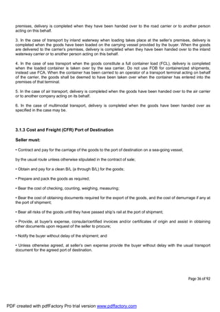 Page 36 of 92
premises, delivery is completed when they have been handed over to the road carrier or to another person
acting on this behalf.
3. In the case of transport by inland waterway when loading takes place at the seller’s premises, delivery is
completed when the goods have been loaded on the carrying vessel provided by the buyer. When the goods
are delivered to the carrier’s premises, delivery is completed when they have been handed over to the inland
waterway carrier or to another person acting on this behalf.
4. In the case of sea transport when the goods constitute a full container load (FCL), delivery is completed
when the loaded container is taken over by the sea carrier. Do not use FOB for containerized shipments,
instead use FCA. When the container has been carried to an operator of a transport terminal acting on behalf
of the carrier, the goods shall be deemed to have been taken over when the container has entered into the
premises of that terminal.
5. In the case of air transport, delivery is completed when the goods have been handed over to the air carrier
or to another company acting on its behalf.
6. In the case of multimodal transport, delivery is completed when the goods have been handed over as
specified in the case may be.
3.1.3 Cost and Freight (CFR) Port of Destination
Seller must:
• Contract and pay for the carriage of the goods to the port of destination on a sea-going vessel,
by the usual route unless otherwise stipulated in the contract of sale;
• Obtain and pay for a clean B/L (a through B/L) for the goods;
• Prepare and pack the goods as required;
• Bear the cost of checking, counting, weighing, measuring;
• Bear the cost of obtaining documents required for the export of the goods, and the cost of demurrage if any at
the port of shipment;
• Bear all risks of the goods until they have passed ship’s rail at the port of shipment;
• Provide, at buyer’s expense, consular/certified invoices and/or certificates of origin and assist in obtaining
other documents upon request of the seller to procure;
• Notify the buyer without delay of the shipment; and
• Unless otherwise agreed, at seller’s own expense provide the buyer without delay with the usual transport
document for the agreed port of destination.
PDF created with pdfFactory Pro trial version www.pdffactory.com
 