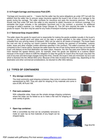 Page 38 of 92
3.1.6 Freight Carriage and Insurance Paid (CIP)
“Carriage and insurance paid to …” means that the seller has the same obligations as under CPT but with the
addition that the seller has to procure cargo insurance against the buyer’s risk of loss of or damage to the
goods during the carriage. The seller contracts for insurance and pays the insurance premium. The buyer
should note that under CIP term the seller is only required to obtain insurance on minimum coverage. It is
advisable that buyer includes in the solicitation document and in the contract, a provision for additional
coverage at seller’s expense, (i.e. Institute Cargo Clauses A). The CIP term requires the seller to clear the
goods for export. This term may be used for any mode of transport including multimodal transport.
3.1.7 Delivered Duty Unpaid (DDU)
The seller clears the goods for export and is responsible for making the goods available (usually in the buyer’s
country) at the named point and place and on the date or period specified in the sales contract but not
unloaded from any arriving means of transport. DDU can be used on all means of transport. The buyer bears
the cost and risk of carrying out import customs formalities, including the payment of formalities, customs
duties, taxes and other charges (unless otherwise specified in the contract). The seller’s business risk is high
compared to the C terms above, because the seller bears the risk of loss during transit and may not invoice the
buyer until delivery at the final destination has taken place. However, the risk may pass even before the goods
have reached the agreed delivery point, for example, when the goods are detained at a customs station
because of the buyer’s failure to fulfill the obligation to clear the goods for import (thus the buyer may bear the
cost of any loss and demurrage charges during this time). Overall, the buyer’s risks are minimized, but at a cost
which is factored into the offered DDU price. Because of the risks involved the supplier may, depending on the
destination and other commercial considerations, be reluctant to offer DDU delivery.
3.2 TYPES OF CONTAINERS
• Dry storage container:
The most commonly used shipping containers; they come in various dimensions
standardized by ISO. They are used for shipping of dry materials and come in
size of 20ft, 40 ft and 10ft.
• Flat rack container:
With collapsible sides, these are like simple storage shipping containers
where the sides can be folded so as to make a flat rack for shipping of
wide variety of goods.
• Open top container:
With a convertible top that can be completely removed to
make an open top so that materials of any height can be
shipped easily.
PDF created with pdfFactory Pro trial version www.pdffactory.com
 