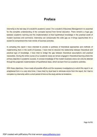 Page 4 of 92
Preface
Internship is the last step of a student's academic career. For a student of Business Management it is essential
for the complete understanding of the concepts learned from formal education. There remains a huge gap
between academic learning and the implementation of that hypothetical knowledge in the practical world of
modern business and commerce. Internship can compensate this wide gap as it brings opportunities for a
student to comprehend the main trends of business activities.
In compiling this report I have intended to provide a synthesis of theoretical approaches and methods of
implementing them in the world of business. I have tried to discover the relationship between theoretical and
practical type of knowledge. I have tried to bridge the gap between theoretical assumptions and practical
necessities. During the entire course of our academic study we remain engaged in theoretical learning where the
primary objective is academic success. A concise knowledge of the modern business arena can only be attained
through the pragmatic implementation of hypothetical ideas, which we learn from our academic activities.
With these objectives, I have made all possible efforts and the necessary investigations to submit this report in an
enlightened form in a very short time. I have tried my level best to eliminate errors from the report. As I had to
complete my internship within a short period of time so the study admits its limitations.
PDF created with pdfFactory Pro trial version www.pdffactory.com
 