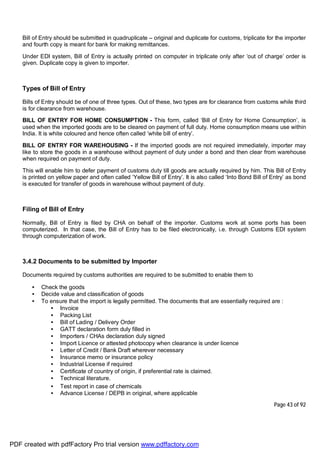 Page 43 of 92
Bill of Entry should be submitted in quadruplicate – original and duplicate for customs, triplicate for the importer
and fourth copy is meant for bank for making remittances.
Under EDI system, Bill of Entry is actually printed on computer in triplicate only after ‘out of charge’ order is
given. Duplicate copy is given to importer.
Types of Bill of Entry
Bills of Entry should be of one of three types. Out of these, two types are for clearance from customs while third
is for clearance from warehouse.
BILL OF ENTRY FOR HOME CONSUMPTION - This form, called ‘Bill of Entry for Home Consumption’, is
used when the imported goods are to be cleared on payment of full duty. Home consumption means use within
India. It is white coloured and hence often called ‘white bill of entry’.
BILL OF ENTRY FOR WAREHOUSING - If the imported goods are not required immediately, importer may
like to store the goods in a warehouse without payment of duty under a bond and then clear from warehouse
when required on payment of duty.
This will enable him to defer payment of customs duty till goods are actually required by him. This Bill of Entry
is printed on yellow paper and often called ‘Yellow Bill of Entry’. It is also called ‘Into Bond Bill of Entry’ as bond
is executed for transfer of goods in warehouse without payment of duty.
Filing of Bill of Entry
Normally, Bill of Entry is filed by CHA on behalf of the importer. Customs work at some ports has been
computerized. In that case, the Bill of Entry has to be filed electronically, i.e. through Customs EDI system
through computerization of work.
3.4.2 Documents to be submitted by Importer
Documents required by customs authorities are required to be submitted to enable them to
• Check the goods
• Decide value and classification of goods
• To ensure that the import is legally permitted. The documents that are essentially required are :
• Invoice
• Packing List
• Bill of Lading / Delivery Order
• GATT declaration form duly filled in
• Importers / CHAs declaration duly signed
• Import Licence or attested photocopy when clearance is under licence
• Letter of Credit / Bank Draft wherever necessary
• Insurance memo or insurance policy
• Industrial License if required
• Certificate of country of origin, if preferential rate is claimed.
• Technical literature.
• Test report in case of chemicals
• Advance License / DEPB in original, where applicable
PDF created with pdfFactory Pro trial version www.pdffactory.com
 