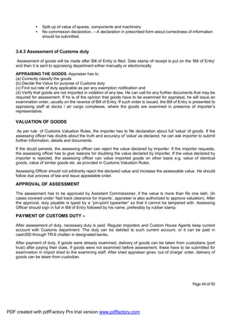Page 44 of 92
• Split up of value of spares, components and machinery
• No commission declaration. – A declaration in prescribed form about correctness of information
should be submitted.
3.4.3 Assessment of Customs duty
Assessment of goods will be made after Bill of Entry is filed. Date stamp of receipt is put on the ‘Bill of Entry’
and then it is sent to appraising department either manually or electronically
APPRAISING THE GOODS -Appraiser has to
(a) Correctly classify the goods
(b) Decide the Value for purpose of Customs duty
(c) Find out rate of duty applicable as per any exemption notification and
(d) Verify that goods are not imported in violation of any law. He can call for any further documents that may be
required for assessment. If he is of the opinion that goods have to be examined for appraisal, he will issue an
examination order, usually on the reverse of Bill of Entry. If such order is issued, the Bill of Entry is presented to
appraising staff at docks / air cargo complexes, where the goods are examined in presence of importer’s
representative.
VALUATION OF GOODS
As per rule of Customs Valuation Rules, the importer has to file declaration about full 'value' of goods. If the
assessing officer has doubts about the truth and accuracy of 'value' as declared, he can ask importer to submit
further information, details and documents.
If the doubt persists, the assessing officer can reject the value declared by importer. If the importer requests,
the assessing officer has to give reasons for doubting the value declared by importer, If the value declared by
importer is rejected, the assessing officer can value imported goods on other basis e.g. value of identical
goods, value of similar goods etc. as provided in Customs Valuation Rules.
Assessing Officer should not arbitrarily reject the declared value and increase the assessable value. He should
follow due process of law and issue appealable order.
APPROVAL OF ASSESSMENT
The assessment has to be approved by Assistant Commissioner, if the value is more than Rs one lakh. (In
cases covered under ‘fast track clearance for imports’, appraiser is also authorized to approve valuation). After
the approval, duty payable is typed by a “pin-point typewriter” so that it cannot be tampered with. Assessing
Officer should sign in full in Bill of Entry followed by his name, preferably by rubber stamp.
PAYMENT OF CUSTOMS DUTY –
After assessment of duty, necessary duty is paid. Regular importers and Custom House Agents keep current
account with Customs department. The duty can be debited to such current account, or it can be paid in
cash/DD through TR-6 challan in designated banks.
After payment of duty, if goods were already examined, delivery of goods can be taken from custodians (port
trust) after paying their dues. If goods were not examined before assessment, these have to be submitted for
examination in import shed to the examining staff. After shed appraiser gives ‘out of charge’ order, delivery of
goods can be taken from custodian.
PDF created with pdfFactory Pro trial version www.pdffactory.com
 