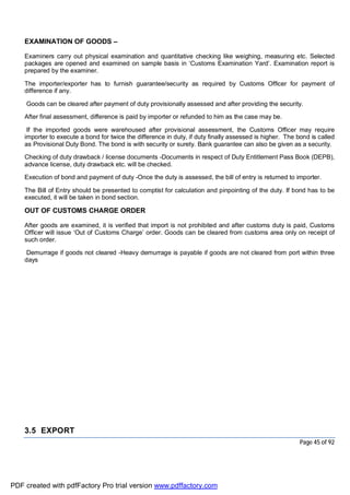 Page 45 of 92
EXAMINATION OF GOODS –
Examiners carry out physical examination and quantitative checking like weighing, measuring etc. Selected
packages are opened and examined on sample basis in ‘Customs Examination Yard’. Examination report is
prepared by the examiner.
The importer/exporter has to furnish guarantee/security as required by Customs Officer for payment of
difference if any.
Goods can be cleared after payment of duty provisionally assessed and after providing the security.
After final assessment, difference is paid by importer or refunded to him as the case may be.
If the imported goods were warehoused after provisional assessment, the Customs Officer may require
importer to execute a bond for twice the difference in duty, if duty finally assessed is higher. The bond is called
as Provisional Duty Bond. The bond is with security or surety. Bank guarantee can also be given as a security.
Checking of duty drawback / license documents -Documents in respect of Duty Entitlement Pass Book (DEPB),
advance license, duty drawback etc. will be checked.
Execution of bond and payment of duty -Once the duty is assessed, the bill of entry is returned to importer.
The Bill of Entry should be presented to comptist for calculation and pinpointing of the duty. If bond has to be
executed, it will be taken in bond section.
OUT OF CUSTOMS CHARGE ORDER
After goods are examined, it is verified that import is not prohibited and after customs duty is paid, Customs
Officer will issue ‘Out of Customs Charge’ order. Goods can be cleared from customs area only on receipt of
such order.
Demurrage if goods not cleared -Heavy demurrage is payable if goods are not cleared from port within three
days
3.5 EXPORT
PDF created with pdfFactory Pro trial version www.pdffactory.com
 
