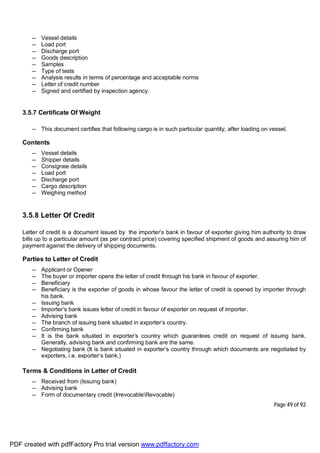 Page 49 of 92
— Vessel details
— Load port
— Discharge port
— Goods description
— Samples
— Type of tests
— Analysis results in terms of percentage and acceptable norms
— Letter of credit number
— Signed and certified by inspection agency.
3.5.7 Certificate Of Weight
— This document certifies that following cargo is in such particular quantity, after loading on vessel.
Contents
— Vessel details
— Shipper details
— Consignee details
— Load port
— Discharge port
— Cargo description
— Weighing method
3.5.8 Letter Of Credit
Letter of credit is a document issued by the importer’s bank in favour of exporter giving him authority to draw
bills up to a particular amount (as per contract price) covering specified shipment of goods and assuring him of
payment against the delivery of shipping documents.
Parties to Letter of Credit
— Applicant or Opener
— The buyer or importer opens the letter of credit through his bank in favour of exporter.
— Beneficiary
— Beneficiary is the exporter of goods in whose favour the letter of credit is opened by importer through
his bank.
— Issuing bank
— Importer’s bank issues letter of credit in favour of exporter on request of importer.
— Advising bank
— The branch of issuing bank situated in exporter’s country.
— Confirming bank
— It is the bank situated in exporter’s country which guarantees credit on request of issuing bank.
Generally, advising bank and confirming bank are the same.
— Negotiating bank (It is bank situated in exporter’s country through which documents are negotiated by
exporters, i.e. exporter’s bank.)
Terms & Conditions in Letter of Credit
— Received from (Issuing bank)
— Advising bank
— Form of documentary credit (IrrevocableRevocable)
PDF created with pdfFactory Pro trial version www.pdffactory.com
 