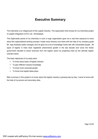 Page 5 of 92
Executive Summary
The internship is an integral part of the Logistic Industry. The organization that choose for my internship project
is Logistic Integrators (I) Pvt. Ltd., Ahmedabad.
This Eight-week period of my internship in such a huge organization gave me a real time exposure to know
about the organizational working process I made many itinerary over there with the help of my company guide
Mr. Ajay Kawadia (sales manager) and he gave me a lot of knowledge howto talk with industrialist people. All
types of logistic in India have registered phenomenal growth in the last decade ever since the Indian
government decided to boost revenues from the logistic sector by projecting India as the ultimate logistic
oriented nation.
The basic objectives of my study were:
• To know about basic of logistic industry
• To gain different industry knowledge
• To know more corporate people
• To know how logistic takes place
Main summary in this project is to know about the logistic industry is growing day by day, I came to know with
the help of my seniors and secondary data.
PDF created with pdfFactory Pro trial version www.pdffactory.com
 