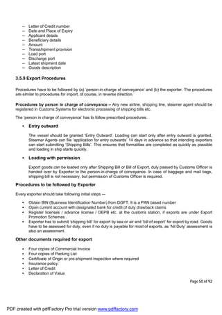 Page 50 of 92
— Letter of Credit number
— Date and Place of Expiry
— Applicant details
— Beneficiary details
— Amount
— Transshipment provision
— Load port
— Discharge port
— Latest shipment date
— Goods description
3.5.9 Export Procedures
Procedures have to be followed by (a) ‘person-in-charge of conveyance’ and (b) the exporter. The procedures
are similar to procedures for import, of course, in reverse direction.
Procedures by person in charge of conveyance – Any new airline, shipping line, steamer agent should be
registered in Customs Systems for electronic processing of shipping bills etc.
The ‘person in charge of conveyance’ has to follow prescribed procedures.
• Entry outward
The vessel should be granted ‘Entry Outward’. Loading can start only after entry outward is granted.
Steamer Agents can file ‘application for entry outwards’ 14 days in advance so that intending exporters
can start submitting ‘Shipping Bills’. This ensures that formalities are completed as quickly as possible
and loading in ship starts quickly.
• Loading with permission
Export goods can be loaded only after Shipping Bill or Bill of Export, duly passed by Customs Officer is
handed over by Exporter to the person-in-charge of conveyance. In case of baggage and mail bags,
shipping bill is not necessary, but permission of Customs Officer is required.
Procedures to be followed by Exporter
Every exporter should take following initial steps -–
• Obtain BIN (Business Identification Number) from DGFT. It is a PAN based number
• Open current account with designated bank for credit of duty drawback claims
• Register licenses / advance license / DEPB etc. at the customs station, if exports are under Export
Promotion Schemes .
• Exporter has to submit ‘shipping bill’ for export by sea or air and ‘bill of export’ for export by road. Goods
have to be assessed for duty, even if no duty is payable for most of exports, as ‘Nil Duty’ assessment is
also an assessment.
Other documents required for export
• Four copies of Commercial Invoice
• Four copies of Packing List
• Certificate of Origin or pre-shipment inspection where required
• Insurance policy.
• Letter of Credit
• Declaration of Value
PDF created with pdfFactory Pro trial version www.pdffactory.com
 