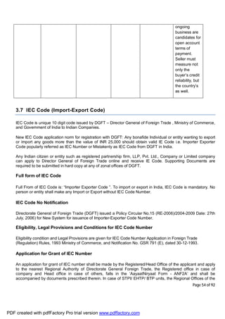Page 54 of 92
ongoing
business are
candidates for
open account
terms of
payment.
Seller must
measure not
only the
buyer’s credit
reliability, but
the country’s
as well.
3.7 IEC Code (Import-Export Code)
IEC Code is unique 10 digit code issued by DGFT – Director General of Foreign Trade , Ministry of Commerce,
and Government of India to Indian Companies.
New IEC Code application norm for registration with DGFT: Any bonafide Individual or entity wanting to export
or import any goods more than the value of INR 25,000 should obtain valid IE Code i.e. Importer Exporter
Code popularly referred as IEC Number or Mistakenly as IEC Code from DGFT in India.
Any Indian citizen or entity such as registered partnership firm, LLP, Pvt. Ltd., Company or Limited company
can apply to Director General of Foreign Trade online and receive IE Code. Supporting Documents are
required to be submitted in hard copy at any of zonal offices of DGFT.
Full form of IEC Code
Full From of IEC Code is: “Importer Exporter Code ”. To import or export in India, IEC Code is mandatory. No
person or entity shall make any Import or Export without IEC Code Number.
IEC Code No Notification
Directorate General of Foreign Trade (DGFT) issued a Policy Circular No.15 (RE-2006)/2004-2009 Date: 27th
July, 2006) for New System for issuance of Importer-Exporter Code Number.
Eligibility, Legal Provisions and Conditions for IEC Code Number
Eligibility condition and Legal Provisions are given for IEC Code Number Application in Foreign Trade
(Regulation) Rules, 1993 Ministry of Commerce, and Notification No. GSR 791 (E), dated 30-12-1993.
Application for Grant of IEC Number
An application for grant of IEC number shall be made by the Registered/Head Office of the applicant and apply
to the nearest Regional Authority of Directorate General Foreign Trade, the Registered office in case of
company and Head office in case of others, falls in the ‘AayaatNiryaat Form - ANF2A’ and shall be
accompanied by documents prescribed therein. In case of STPI/ EHTP/ BTP units, the Regional Offices of the
PDF created with pdfFactory Pro trial version www.pdffactory.com
 