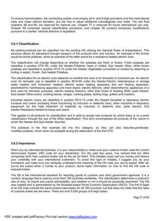 Page 57 of 92
To ensure harmonization, the contracting parties must employ all 4- and 6-digit provisions and the international
rules and notes without deviation, but are free to adopt additional subcategories and notes. The two final
chapters, 98 and 99, are reserved for national use. Chapter 77 is reserved for future international use only.
Chapter 98 comprises special classification provisions, and chapter 99 contains temporary modifications
pursuant to a parties' national directive or legislation.
3.8.1 Classification.
All existing products can be classified into the existing HS utilizing the General Rules of Interpretation. This
structure allows for placement through research of the products form and function. An example of the former
would be whole potatoes, while an example of the latter would be a resistance heated electric oven
The classification will change depending on whether the potatoes are fresh or frozen. Fresh potatoes are
classified in position 0701.90, under the Header Potatoes, fresh or chilled, Sub header Other, while frozen
potatoes are classified in position 0710.10 under the Header Vegetables (uncooked or cooked by steaming or
boiling in water), frozen, Sub header Potatoes.
The classification for an electric oven depends on whether the oven is for domestic or industrial use. An electric
oven for domestic use is classified in position 8516.60 under the Header Electric instantaneous or storage
water heaters and immersion heaters; electric space heating apparatus and soil heating apparatus;
electrothermic hairdressing apparatus and hand dryers; electric flatirons; other electrothermic appliances of a
kind used for domestic purposes; electric heating resistors, other than those of heading 8545; parts thereof,
Sub header Other ovens; cooking stoves, ranges, cooking plates, boiling rings, grillers and roasters.
Industrial electric ovens are classified in position 8514.10 under the Header Industrial or laboratory electric
furnaces and ovens (including those functioning by induction or dielectric loss); other industrial or laboratory
equipment for the heat treatment of materials by induction or dielectric loss; parts thereof, Sub
header Resistance heated furnaces and ovens .
This applies to all products for classification and is able to accept new products for which there is no current
classification through the use of the Other classification. This term encompasses all products of the nature in
which the Header and Sub header describe.
The potatoes in the first example fall into this category, as they can also describe genetically-
modified potatoes, which were not available during the elaboration of the first HTS.
3.8.2 Importance
When you do international business, it is your responsibility to make sure your customs broker uses the correct
Harmonized System (HS) code for your declaration. For the past two years, I’ve noticed that too often
companies think their customs broker will do the job for them. This mistake could cost you money and reduce
your credibility with your international customers. To avoid this type of mistake, I suggest you do your
homework and make sure you perfectly understand the meaning of the HS code you use to export. After all,
you’re the expert when it comes to your product. Some basic information on how to find the HS code is
exposed below.
The HS is the international standard for reporting goods to customs and other government agencies. It is a
numeric language that is used by more than 190 countries worldwide. The classification determines a product’s
rate of duty, its import and export admissibility, and whether or not it should be physically examined. The HS
was created and is administered by the Brussels-based World Customs Organization (WCO). The first 6 digits
of an HS code indicate the same product description for all 190 countries, but that does not mean that the rates
of customs duties are the same. There are over 5,000 groups of 6-digit codes.
PDF created with pdfFactory Pro trial version www.pdffactory.com
 