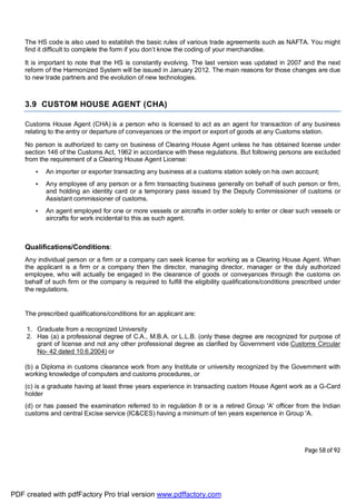 Page 58 of 92
The HS code is also used to establish the basic rules of various trade agreements such as NAFTA. You might
find it difficult to complete the form if you don’t know the coding of your merchandise.
It is important to note that the HS is constantly evolving. The last version was updated in 2007 and the next
reform of the Harmonized System will be issued in January 2012. The main reasons for those changes are due
to new trade partners and the evolution of new technologies.
3.9 CUSTOM HOUSE AGENT (CHA)
Customs House Agent (CHA) is a person who is licensed to act as an agent for transaction of any business
relating to the entry or departure of conveyances or the import or export of goods at any Customs station.
No person is authorized to carry on business of Clearing House Agent unless he has obtained license under
section 146 of the Customs Act, 1962 in accordance with these regulations. But following persons are excluded
from the requirement of a Clearing House Agent License:
• An importer or exporter transacting any business at a customs station solely on his own account;
• Any employee of any person or a firm transacting business generally on behalf of such person or firm,
and holding an identity card or a temporary pass issued by the Deputy Commissioner of customs or
Assistant commissioner of customs.
• An agent employed for one or more vessels or aircrafts in order solely to enter or clear such vessels or
aircrafts for work incidental to this as such agent.
Qualifications/Conditions:
Any individual person or a firm or a company can seek license for working as a Clearing House Agent. When
the applicant is a firm or a company then the director, managing director, manager or the duly authorized
employee, who will actually be engaged in the clearance of goods or conveyances through the customs on
behalf of such firm or the company is required to fulfill the eligibility qualifications/conditions prescribed under
the regulations.
The prescribed qualifications/conditions for an applicant are:
1. Graduate from a recognized University
2. Has (a) a professional degree of C.A., M.B.A. or L.L.B. (only these degree are recognized for purpose of
grant of license and not any other professional degree as clarified by Government vide Customs Circular
No- 42 dated 10.6.2004) or
(b) a Diploma in customs clearance work from any Institute or university recognized by the Government with
working knowledge of computers and customs procedures, or
(c) is a graduate having at least three years experience in transacting custom House Agent work as a G-Card
holder
(d) or has passed the examination referred to in regulation 8 or is a retired Group 'A' officer from the Indian
customs and central Excise service (IC&CES) having a minimum of ten years experience in Group 'A.
PDF created with pdfFactory Pro trial version www.pdffactory.com
 