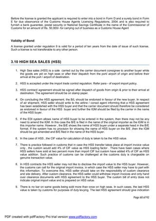 Page 60 of 92
Before the license is granted the applicant is required to enter into a bond in Form D and a surety bond in Form
E for due observance of the Customs House Agents Licensing Regulations, 2004. and is also required to
furnish a bank guarantee, postal security or National Savings Certificate in the name of the Commissioner of
Customs for an amount of Rs. 50,000/- for carrying out of business as a Customs House Agent
Validity of Bond:
A license granted under regulation 9 is valid for a period of ten years from the date of issue of such license.
Such a license is not transferable to any other person.
3.10 HIGH SEA SALES (HSS)
1. High Sea sales (HSS) is a sale carried out by the carrier document consignee to another buyer while
the goods are yet on high seas or after their dispatch from the port/ airport of origin and before their
arrival at the port / airport of destination.
2. HSS is accepted under the import trade control regulation. Refer para - of export import policy.
3. HSS contract/ agreement should be signed after dispatch of goods from origin & prior to their arrival at
destination. The agreement should be on stamp paper.
4. On concluding the HSS agreement, the B/L should be endorsed in favour of the new buyer. In respect
of air shipment, HSS seller should write to the airline / consol agent informing that a HSS agreement
has been established with the HSS buyer and that the carrier document should therefore be considered
as endorsed in favour of the HSS buyer and further the IGM should be filed by the carrier in the name
of the HSS buyer.
5. If the EDI system allows name of HSS buyer to be entered in the system, then there may not be any
need to amend the IGM. In this case the B/E is filed in the name of the original importer as the IGM is in
this importer name. However , the B/E shows the name of HSS buyer under a separate head in the B/E
format. If the system has no provision for showing the name of HSS buyer on the B/E ,then the IGM
should be got amended and B/E filed in the name of the HSS buyer.
6. In the case of HSS , the CIF value for calculation of duty is taken to be the HSS value.
7. There is practice followed in customs that in case the HSS transfer takes place at import invoice value
only , the custom would add 4% of CIF value as HSS loading factor . There have been cases where
HSS sellers have sold at two percent more than import CIF but custom have added 4% of CIF as HSS
value addition. Such practice of customs can be challenged at the customs duty is chargeable on
genuine transaction value.
8. In HSS contracts the HSS seller may not like to disclose the import value to the HSS buyer. However,
the customs can call for the original import invoice, in which case the HSS seller may have to part with
this information. To overcome this, HSS seller should take on the responsibility of custom clearance
and site delivery. After custom clearance, the HSS seller could withdraw import invoices and only hand
over clearance documents with HSS agreement to the HSS buyer. The custom bill of entry does not
indicate original import value and is prepared on HSS value.
9. There is no bar on same goods being sold more than once on high seas. In such cases, the last HSS
value is taken by customs for purposes of duty levying. The last HSS agreement should give indication
PDF created with pdfFactory Pro trial version www.pdffactory.com
 