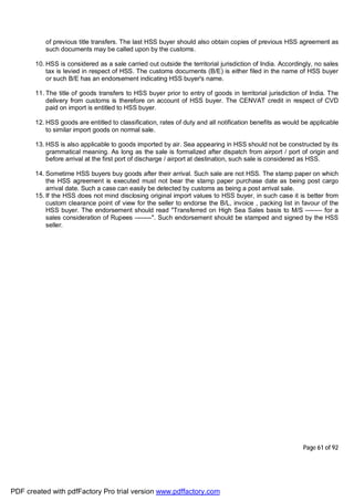 Page 61 of 92
of previous title transfers. The last HSS buyer should also obtain copies of previous HSS agreement as
such documents may be called upon by the customs.
10. HSS is considered as a sale carried out outside the territorial jurisdiction of India. Accordingly, no sales
tax is levied in respect of HSS. The customs documents (B/E) is either filed in the name of HSS buyer
or such B/E has an endorsement indicating HSS buyer's name.
11. The title of goods transfers to HSS buyer prior to entry of goods in territorial jurisdiction of India. The
delivery from customs is therefore on account of HSS buyer. The CENVAT credit in respect of CVD
paid on import is entitled to HSS buyer.
12. HSS goods are entitled to classification, rates of duty and all notification benefits as would be applicable
to similar import goods on normal sale.
13. HSS is also applicable to goods imported by air. Sea appearing in HSS should not be constructed by its
grammatical meaning. As long as the sale is formalized after dispatch from airport / port of origin and
before arrival at the first port of discharge / airport at destination, such sale is considered as HSS.
14. Sometime HSS buyers buy goods after their arrival. Such sale are not HSS. The stamp paper on which
the HSS agreement is executed must not bear the stamp paper purchase date as being post cargo
arrival date. Such a case can easily be detected by customs as being a post arrival sale.
15. If the HSS does not mind disclosing original import values to HSS buyer, in such case it is better from
custom clearance point of view for the seller to endorse the B/L, invoice , packing list in favour of the
HSS buyer. The endorsement should read "Transferred on High Sea Sales basis to M/S -------- for a
sales consideration of Rupees --------". Such endorsement should be stamped and signed by the HSS
seller.
PDF created with pdfFactory Pro trial version www.pdffactory.com
 