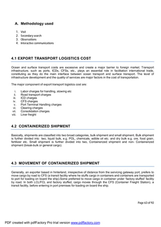 Page 63 of 92
A. Methodology used
1. Visit
2. Secondary search
3. Observations
4. Interactive communications
4.1 EXPORT TRANSPORT LOGISTICS COST
Ocean and surface transport costs are excessive and create a major barrier to foreign market. Transport
infrastructure, such as ports, ICDs, CFSs, etc., plays an essential role in facilitation international trade,
constituting as they do the main interface between ocean transport and surface transport. The level of
infrastructure development and the quality of services are major factors in the cost of transportation.
The major component of export transport logistics cost are:
i. Labor charges for handling, stowing etc
ii. Road transport charges
iii. ICD charges
iv. CFS charges
v. Port Terminal Handling charges
vi. Clearing charges
vii. Consolidation charges
viii. Liner freight
4.2 CONTAINERIZED SHIPMENT
Basically, shipments are classified into two broad categories, bulk shipment and small shipment. Bulk shipment
is further divided into two, liquid bulk, e.g. POL, chemicals, edible oil etc. and dry bulk e.g. ore, food grain,
fertilizer etc. Small shipment is further divided into two, Containerized shipment and non- Containerized
shipment (break-bulk or general cargo).
4.3 MOVEMENT OF CONTAINERIZED SHIPMENT
Generally, an exporter based in hinterland, irrespective of distance from the servicing gateway port, prefers to
move cargo by road to CFS (a transit facility where he stuffs cargo in containers and containers are transported
to port for loading on board the ship).Some preferred to move cargo in container under ‘factory stuffed’ facility
by road. In both LCL/FCL and factory stuffed, cargo moves through the CFS (Container Freight Station), a
transit facility, before entering in port premises for loading on board the ship.
PDF created with pdfFactory Pro trial version www.pdffactory.com
 